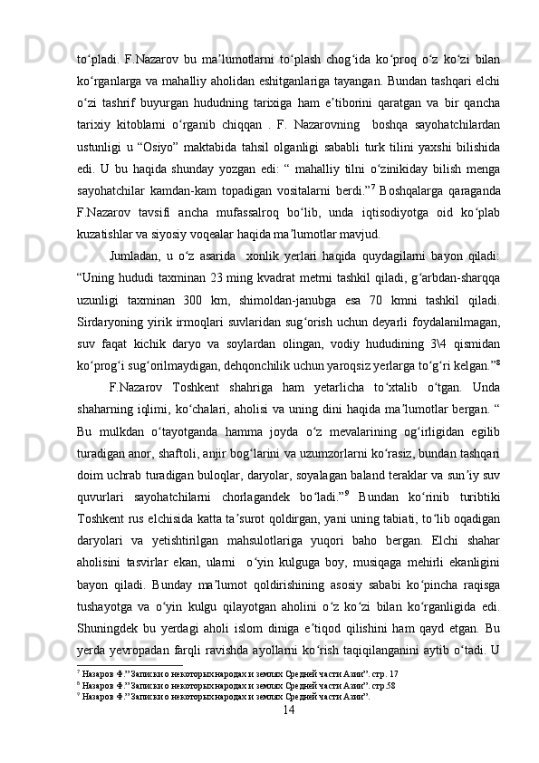 to pladi.   F.Nazarov   bu   ma lumotlarni   to plash   chog ida   ko proq   o z   ko zi   bilanʻ ʼ ʻ ʻ ʻ ʻ ʻ
ko rganlarga va mahalliy aholidan eshitganlariga tayangan. Bundan tashqari elchi
ʻ
o zi   tashrif   buyurgan   hududning   tarixiga   ham   e tiborini   qaratgan   va   bir   qancha
ʻ ʼ
tarixiy   kitoblarni   o rganib   chiqqan   .   F.   Nazarovning     boshqa   sayohatchilardan	
ʻ
ustunligi   u   “Osiyo”   maktabida   tahsil   olganligi   sababli   turk   tilini   yaxshi   bilishida
edi.   U   bu   haqida   shunday   yozgan   edi:   “   mahalliy   tilni   o zinikiday   bilish   menga	
ʻ
sayohatchilar   kamdan-kam   topadigan   vositalarni   berdi.” 7
  Boshqalarga   qaraganda
F.Nazarov   tavsifi   ancha   mufassalroq   bo lib,   unda   iqtisodiyotga   oid   ko plab	
ʻ ʻ
kuzatishlar va siyosiy voqealar haqida ma lumotlar mavjud.	
ʼ
Jumladan,   u   o z   asarida     xonlik   yerlari   haqida   quydagilarni   bayon   qiladi:	
ʻ
“Uning hududi taxminan 23 ming kvadrat metrni  tashkil  qiladi, g arbdan-sharqqa	
ʻ
uzunligi   taxminan   300   km,   shimoldan-janubga   esa   70   kmni   tashkil   qiladi.
Sirdaryoning  yirik  irmoqlari  suvlaridan  sug orish   uchun  deyarli  foydalanilmagan,	
ʻ
suv   faqat   kichik   daryo   va   soylardan   olingan,   vodiy   hududining   3\4   qismidan
ko prog i sug orilmaydigan, dehqonchilik uchun yaroqsiz yerlarga to g ri kelgan.”	
ʻ ʻ ʻ ʻ ʻ 8
F.Nazarov   Toshkent   shahriga   ham   yetarlicha   to xtalib   o tgan.   Unda	
ʻ ʻ
shaharning   iqlimi,   ko chalari,   aholisi   va  uning   dini   haqida   ma lumotlar   bergan.   “	
ʻ ʼ
Bu   mulkdan   o tayotganda   hamma   joyda   o z   mevalarining   og irligidan   egilib	
ʻ ʻ ʻ
turadigan anor, shaftoli, anjir bog larini va uzumzorlarni ko rasiz, bundan tashqari	
ʻ ʻ
doim uchrab turadigan buloqlar, daryolar, soyalagan baland teraklar va sun iy suv	
ʼ
quvurlari   sayohatchilarni   chorlagandek   bo ladi.”	
ʻ 9
  Bundan   ko rinib   turibtiki	ʻ
Toshkent rus elchisida katta ta surot qoldirgan, yani uning tabiati, to lib oqadigan	
ʼ ʻ
daryolari   va   yetishtirilgan   mahsulotlariga   yuqori   baho   bergan.   Elchi   shahar
aholisini   tasvirlar   ekan,   ularni     o yin   kulguga   boy,   musiqaga   mehirli   ekanligini	
ʻ
bayon   qiladi.   Bunday   ma lumot   qoldirishining   asosiy   sababi   ko pincha   raqisga	
ʼ ʻ
tushayotga   va   o yin   kulgu   qilayotgan   aholini   o z   ko zi   bilan   ko rganligida   edi.	
ʻ ʻ ʻ ʻ
Shuningdek   bu   yerdagi   aholi   islom   diniga   e tiqod   qilishini   ham   qayd   etgan.   Bu	
ʼ
yerda   yevropadan   farqli   ravishda   ayollarni   ko rish   taqiqilanganini   aytib   o tadi.   U
ʻ ʻ
7
 Назаров Ф.” Записки о некоторых народах и землях Средней части Азии”. стр. 17
8
 Назаров Ф.” Записки о некоторых народах и землях Средней части Азии”. стр.58
9
 Назаров Ф.” Записки о некоторых народах и землях Средней части Азии”.
14 