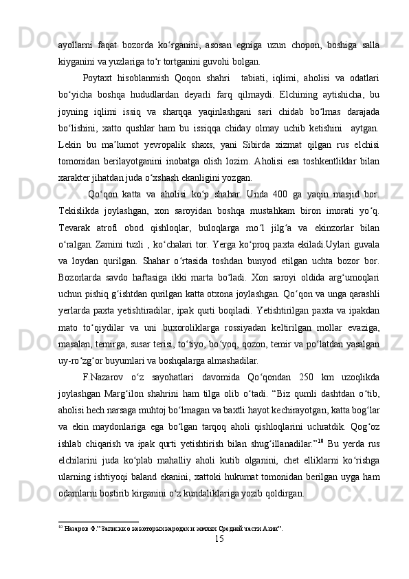 ayollarni   faqat   bozorda   ko rganini,   asosan   egniga   uzun   chopon,   boshiga   sallaʻ
kiyganini va yuzlariga to r tortganini guvohi bolgan. 	
ʻ
Poytaxt   hisoblanmish   Qoqon   shahri     tabiati,   iqlimi,   aholisi   va   odatlari
bo yicha   boshqa   hududlardan   deyarli   farq   qilmaydi.   Elchining   aytishicha,   bu	
ʻ
joyning   iqlimi   issiq   va   sharqqa   yaqinlashgani   sari   chidab   bo lmas   darajada	
ʻ
bo lishini,   xatto   qushlar   ham   bu   issiqqa   chiday   olmay   uchib   ketishini     aytgan.	
ʻ
Lekin   bu   ma lumot   yevropalik   shaxs,   yani   Sibirda   xizmat   qilgan   rus   elchisi	
ʼ
tomonidan   berilayotganini   inobatga   olish   lozim.   Aholisi   esa   toshkentliklar   bilan
xarakter jihatdan juda o xshash ekanligini yozgan.	
ʻ
  Qo qon   katta   va   aholisi   ko p   shahar.   Unda   400   ga   yaqin   masjid   bor.	
ʻ ʻ
Tekislikda   joylashgan,   xon   saroyidan   boshqa   mustahkam   biron   imorati   yo q.	
ʻ
Tevarak   atrofi   obod   qishloqlar,   buloqlarga   mo l   jilg a   va   ekinzorlar   bilan	
ʻ ʻ
o ralgan.	
ʻ   Zamini   tuzli   ,   ko chalari   tor.   Yerga   ko proq   paxta   ekiladi.Uylari   guvala	ʻ ʻ
va   loydan   qurilgan.   Shahar   o rtasida   toshdan   bunyod   etilgan   uchta   bozor   bor.	
ʻ
Bozorlarda   savdo   haftasiga   ikki   marta   bo ladi.   Xon   saroyi   oldida   arg umoqlari	
ʻ ʻ
uchun pishiq g ishtdan qurilgan katta otxona joylashgan. Qo qon va unga qarashli	
ʻ ʻ
yerlarda   paxta   yetishtiradilar,   ipak  qurti   boqiladi.   Yetishtirilgan  paxta   va   ipakdan
mato   to qiydilar   va   uni   buxoroliklarga   rossiyadan   keltirilgan   mollar   evaziga,	
ʻ
masalan, temirga, susar terisi, to tiyo, bo yoq, qozon, temir va po latdan yasalgan	
ʻ ʻ ʻ
uy-ro zg or buyumlari va boshqalarga almashadilar.	
ʻ ʻ
F.Nazarov   o z   sayohatlari   davomida   Qo qondan   250   km   uzoqlikda	
ʻ ʻ
joylashgan   Marg ilon   shahrini   ham   tilga   olib   o tadi.   “Biz   qumli   dashtdan   o tib,	
ʻ ʻ ʻ
aholisi hech narsaga muhtoj bo lmagan va baxtli hayot kechirayotgan, katta bog lar	
ʻ ʻ
va   ekin   maydonlariga   ega   bo lgan   tarqoq   aholi   qishloqlarini   uchratdik.   Qog oz
ʻ ʻ
ishlab   chiqarish   va   ipak   qurti   yetishtirish   bilan   shug illanadilar.”	
ʻ 10
  Bu   yerda   rus
elchilarini   juda   ko plab   mahalliy   aholi   kutib   olganini,   chet   elliklarni   ko rishga	
ʻ ʻ
ularning  ishtiyoqi   baland  ekanini,  xattoki   hukumat   tomonidan  berilgan   uyga  ham
odamlarni bostirib kirganini o z kundaliklariga yozib qoldirgan. 	
ʻ
10
 Назаров Ф.” Записки о некоторых народах и землях Средней части Азии”.
15 