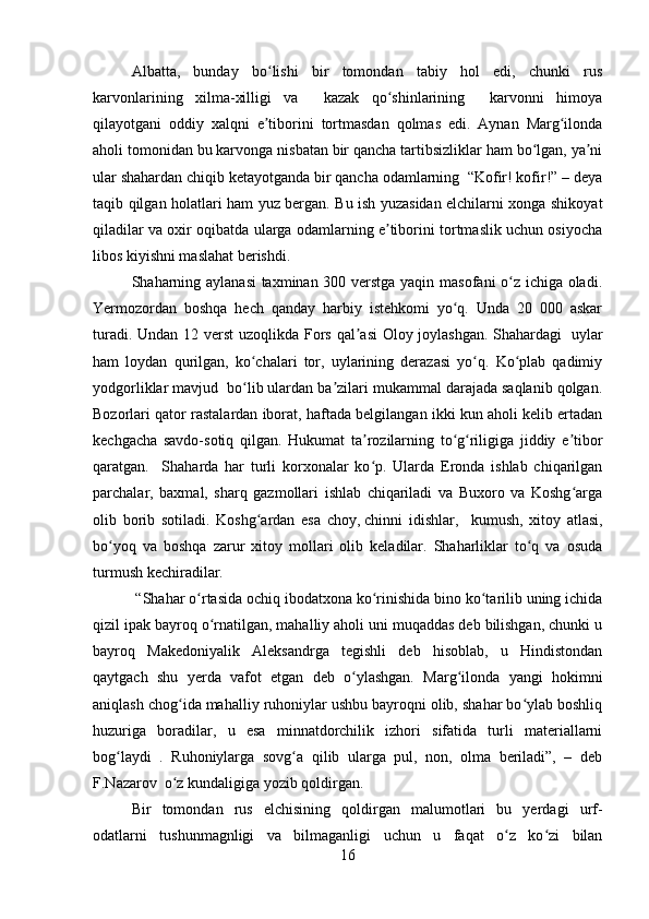 Albatta,   bunday   bo lishi   bir   tomondan   tabiy   hol   edi,   chunki   rusʻ
karvonlarining   xilma-xilligi   va     kazak   qo shinlarining     karvonni   himoya	
ʻ
qilayotgani   oddiy   xalqni   e tiborini   tortmasdan   qolmas   edi.   Aynan   Marg ilonda	
ʼ ʻ
aholi tomonidan bu karvonga nisbatan bir qancha tartibsizliklar ham bo lgan, ya ni	
ʻ ʼ
ular shahardan chiqib ketayotganda bir qancha odamlarning  “Kofir! kofir!” – deya
taqib qilgan holatlari ham yuz bergan. Bu ish yuzasidan elchilarni xonga shikoyat
qiladilar va oxir oqibatda ularga odamlarning e tiborini tortmaslik uchun osiyocha	
ʼ
libos kiyishni maslahat berishdi.
Shaharning aylanasi  taxminan 300 verstga yaqin masofani o z ichiga oladi.	
ʻ
Yermozordan   boshqa   hech   qanday   harbiy   istehkomi   yo q.   Unda   20   000   askar	
ʻ
turadi. Undan 12 verst  uzoqlikda Fors qal asi  Oloy joylashgan. Shahardagi  	
ʼ   uylar
ham   loydan   qurilgan ,   ko chalari   tor,   uylarining   derazasi   yo q.   Ko plab   qadimiy	
ʻ ʻ ʻ
yodgorliklar mavjud  bo lib ulardan ba zilari mukammal darajada saqlanib qolgan.
ʻ ʼ
Bozorlari qator rastalardan iborat, haftada belgilangan ikki kun aholi kelib ertadan
kechgacha   savdo-sotiq   qilgan.   Hukumat   ta rozilarning   to g riligiga   jiddiy   e tibor	
ʼ ʻ ʻ ʼ
qaratgan.     Shaharda   har   turli   korxonalar   ko p.   Ularda   Eronda   ishlab   chiqarilgan
ʻ
parchalar,   baxmal,   sharq   gazmollari   ishlab   chiqariladi   va   Buxoro   va   Koshg arga	
ʻ
olib   borib   sotiladi.   Koshg ardan   esa   choy,	
ʻ   chinni   idishlar ,     kumush,   xitoy   atlasi,
bo yoq   va   boshqa   zarur   xitoy   mollari   olib   keladilar.   Shaharliklar   to q   va   osuda	
ʻ ʻ
turmush kechiradilar. 
  “Shahar o rtasida ochiq ibodatxona ko rinishida bino ko tarilib uning ichida	
ʻ ʻ ʻ
qizil ipak bayroq o rnatilgan, mahalliy aholi uni muqaddas deb bilishgan, chunki u	
ʻ
bayroq   Makedoniyalik   Aleksandrga   tegishli   deb   hisoblab,   u   Hindistondan
qaytgach   shu   yerda   vafot   etgan   deb   o ylashgan.   Marg ilonda   yangi   hokimni	
ʻ ʻ
aniqlash chog ida mahalliy ruhoniylar ushbu bayroqni olib, shahar bo ylab boshliq	
ʻ ʻ
huzuriga   boradilar,   u   esa   minnatdorchilik   izhori   sifatida   turli   materiallarni
bog laydi   .   Ruhoniylarga   sovg a   qilib   ularga   pul,   non,   olma   beriladi”,   –   deb	
ʻ ʻ
F.Nazarov  o z kundaligiga yozib qoldirgan. 	
ʻ
Bir   tomondan   rus   elchisining   qoldirgan   malumotlari   bu   yerdagi   urf-
odatlarni   tushunmagnligi   va   bilmaganligi   uchun   u   faqat   o z   ko zi   bilan	
ʻ ʻ
16 