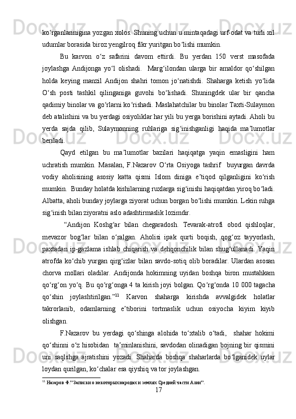 ko rganlarinigina yozgan xolos. Shuning uchun u mintaqadagi urf-odat va turli xilʻ
udumlar borasida biroz yengilroq fikr yuritgan bo lishi mumkin.	
ʻ
Bu   karvon   o z   safarini   davom   ettirdi.   Bu   yerdan   150   verst   masofada	
ʻ
joylashga   Andijonga   yo l   olishadi.     Marg ilondan   ularga   bir   amaldor   qo shilgan	
ʻ ʻ ʻ
holda   keying   manzil   Andijon   shahri   tomon   jo natishdi.   Shaharga   ketish   yo lida	
ʻ ʻ
O sh   posti   tashkil   qilinganiga   guvohi   bo lishadi.   Shuningdek   ular   bir   qancha	
ʻ ʻ
qadimiy binolar va go rlarni ko rishadi. Maslahatchilar bu binolar Taxti-Sulaymon	
ʻ ʻ
deb atalishini va bu yerdagi osiyoliklar har yili bu yerga borishini aytadi. Aholi bu
yerda   sajda   qilib,   Sulaymonning   ruhlariga   sig inishganligi   haqida   ma lumotlar	
ʻ ʼ
beriladi.
Qayd   etilgan   bu   ma lumotlar   bazilari   haqiqatga   yaqin   emasligini   ham	
ʼ
uchratish   mumkin.   Masalan,   F.Nazarov   O rta   Osiyoga   tashrif     buyurgan   davrda	
ʻ
vodiy   aholisining   asosiy   katta   qismi   Islom   diniga   e tiqod   qilganligini   ko rish	
ʼ ʻ
mumkin.  Bunday holatda kishilarning ruxlarga sig inishi haqiqatdan yiroq bo ladi.	
ʻ ʻ
Albatta, aholi bunday joylarga ziyorat uchun borgan bo lishi mumkin. Lekin ruhga	
ʻ
sig inish bilan ziyoratni aslo adashtirmaslik lozimdir.	
ʻ
  “Andijon   Koshg ar   bilan   chegaradosh.   Tevarak-atrofi   obod   qishloqlar,	
ʻ
mevazor   bog lar   bilan   o ralgan.   Aholisi   ipak   qurti   boqish,   qog oz   tayyorlash,	
ʻ ʻ ʻ
paxtadan   ip-gazlama   ishlab   chiqarish   va   dehqonchilik   bilan   shug ullanadi.   Yaqin	
ʻ
atrofda ko chib yurgan qirg izlar bilan savdo-sotiq olib boradilar. Ulardan asosan	
ʻ ʻ
chorva   mollari   oladilar.   Andijonda   hokimning   uyidan   boshqa   biron   mustahkam
qo rg on yo q. Bu qo rg onga 4 ta kirish joyi bolgan. Qo rg onda 10	
ʻ ʻ ʻ ʻ ʻ ʻ ʻ   000 tagacha
qo shin   joylashtirilgan.”
ʻ 11
  Karvon   shaharga   kirishda   avvalgidek   holatlar
takrorlanib,   odamlarning   e tiborini   tortmaslik   uchun   osiyocha   kiyim   kiyib	
ʼ
olishgan. 
F.Nazarov   bu   yerdagi   qo shinga   alohida   to xtalib   o tadi,     shahar   hokimi	
ʻ ʻ ʻ
qo shinni o z hisobidan   ta minlanishini, savdodan olinadigan bojning bir qismini	
ʻ ʻ ʼ
uni   saqlshga   ajratishini   yozadi.   Shaharda   boshqa   shaharlarda   bo lganidek   uylar	
ʻ
loydan qurilgan, ko chalar esa qiyshiq va tor joylashgan. 	
ʻ
11
 Назаров Ф.” Записки о некоторых народах и землях Средней части Азии”.
17 