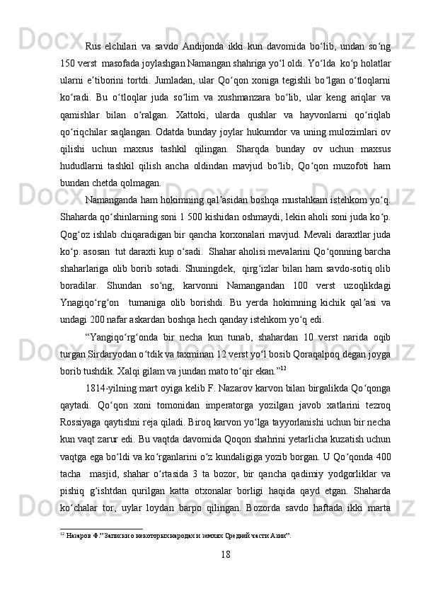 Rus   elchilari   va   savdo   Andijonda   ikki   kun   davomida   bo lib,   undan   so ngʻ ʻ
150 verst  masofada joylashgan Namangan shahriga yo l oldi. Yo lda  ko p holatlar	
ʻ ʻ ʻ
ularni   e tiborini   tortdi.   Jumladan,   ular   Qo qon   xoniga   tegishli   bo lgan   o tloqlarni	
ʼ ʻ ʻ ʻ
ko radi.   Bu   o tloqlar   juda   so lim   va   xushmanzara   bo lib,   ular   keng   ariqlar   va	
ʻ ʻ ʻ ʻ
qamishlar   bilan   o ralgan.   Xattoki,   ularda   qushlar   va   hayvonlarni   qo riqlab	
ʻ ʻ
qo riqchilar saqlangan. Odatda bunday joylar hukumdor va uning mulozimlari ov	
ʻ
qilishi   uchun   maxsus   tashkil   qilingan.   Sharqda   bunday   ov   uchun   maxsus
hududlarni   tashkil   qilish   ancha   oldindan   mavjud   bo lib,   Qo qon   muzofoti   ham	
ʻ ʻ
bundan chetda qolmagan. 
Namanganda ham hokimning qal asidan boshqa mustahkam istehkom yo q.	
ʼ ʻ
Shaharda qo shinlarning soni 1	
ʻ   500 kishidan oshmaydi, lekin aholi soni juda ko p.	ʻ
Qog oz ishlab chiqaradigan bir qancha korxonalari mavjud. Mevali daraxtlar juda	
ʻ
ko p. asosan  tut daraxti kup o sadi.  Shahar aholisi mevalarini Qo qonning barcha	
ʻ ʻ ʻ
shaharlariga  olib  borib  sotadi.   Shuningdek,    qirg izlar   bilan   ham   savdo-sotiq  olib	
ʻ
boradilar.   Shundan   so ng,   karvonni   Namangandan   100   verst   uzoqlikdagi	
ʻ
Ynagiqo rg on     tumaniga   olib   borishdi.   Bu   yerda   hokimning   kichik   qal asi   va	
ʻ ʻ ʼ
undagi 200 nafar askardan boshqa hech qanday istehkom yo q edi. 	
ʻ
“Yangiqo rg onda   bir   necha   kun   tunab,   shahardan   10   verst   narida   oqib	
ʻ ʻ
turgan Sirdaryodan o tdik va taxminan 12 verst yo l bosib Qoraqalpoq degan joyga	
ʻ ʻ
borib tushdik. Xalqi gilam va jundan mato to qir ekan.”	
ʻ 12
1814-yilning mart oyiga kelib F. Nazarov karvon bilan birgalikda Qo qonga	
ʻ
qaytadi.   Qo qon   xoni   tomonidan   imperatorga   yozilgan   javob   xatlarini   tezroq	
ʻ
Rossiyaga qaytishni reja qiladi. Biroq karvon yo lga tayyorlanishi uchun bir necha	
ʻ
kun vaqt zarur edi. Bu vaqtda davomida Qoqon shahrini yetarlicha kuzatish uchun
vaqtga ega bo ldi va ko rganlarini o z kundaligiga yozib borgan. U Qo qonda 400	
ʻ ʻ ʻ ʻ
tacha     masjid,   shahar   o rtasida   3   ta   bozor,   bir   qancha   qadimiy   yodgorliklar   va	
ʻ
pishiq   g ishtdan   qurilgan   katta   otxonalar   borligi   haqida   qayd   etgan.   Shaharda	
ʻ
ko chalar   tor,   uylar   loydan   barpo   qilingan.   Bozorda   savdo   haftada   ikki   marta	
ʻ
12
 Назаров Ф.” Записки о некоторых народах и землях Средней части Азии”.
 
18 