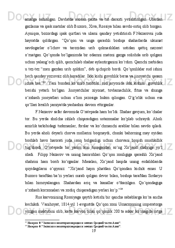 amalga   oshirilgan.   Davlatda   asosan   paxta   va   tut   daraxti   yetishtirilgan.   Ulardan
gazlama va ipak matolar olib Buxoro, Xiva, Rossiya bilan savdo-sotiq olib borgan.
Ayniqsa,   bozordagi   ipak   qurtlari   va   ularni   qanday   yetishtirish   F.Nazarovni   juda
hayratda   qoldirgan.   “Qo qon   va   unga   qarashli   boshqa   shaharlarda   ukumatʻ
savdogarlar   o lchov   va   tarozidan   urib   qolmasliklari   ustidan   qattiq   nazorat	
ʻ
o rnatgan. Qo qonda bo lganimda bir  odamni  matoni  gazga  solishda  urib qolgani	
ʻ ʻ ʻ
uchun yalang och qilib, qamchilab shahar aylantirganini ko rdim. Qamchi zarbidan	
ʻ ʻ
u tez-tez  “men  gazdan  urib  qoldim”,  deb  qichqirib  bordi.  Qo qonliklar  sud  ishini	
ʻ
hech qanday yozuvsiz olib boradilar. Ikki kishi guvohlik bersa va jinoyatchi qasam
ichsa bas.” 13
   Yani bundan ko rinib turibtiki, sud jaryonida ikki  kishini    guvohlik	
ʻ
berishi   yetarli   bo lgan.   Jinoyatchilar   xiyonat,   tovlamachilik,   fitna   va   shunga	
ʻ
o xshash   jinoyatlari   uchun   o lim   jazosiga   hukm   qilingan.   O g irlik   uchun   esa	
ʻ ʻ ʻ ʻ
qo llari kesilib jamiyatda yashashni davom ettirganlar.
ʻ
F.Nazarov safar davomida O ratepada ham bo ldi. Shahar gavjum, ko chalar	
ʻ ʻ ʻ
tor.   Bu   yerda   sholcha   ishlab   chiqaradigan   ustaxonalar   ko plab   uchraydi.   Aholi	
ʻ
amirlik tarkibidagi  turkmanlar, forslar va ko chmanchi arablar  bilan savdo qiladi.	
ʻ
Bu yerda aholi deyarli chorva mollarini boqmaydi, chunki bahorning may oyidan
boshlab   havo   harorati   juda   issiq   bolganligi   uchun   chorvani   boqish   mushkillik
tug diradi.   O ratepada   bir   yarim   kun   tunagandan   so ng   Xo jand   shahriga   yo l	
ʻ ʻ ʻ ʻ ʻ
oladi.     Filipp   Nazarov   va   uning   hamrohlari   Qo qon   xonligiga   qarashli   Xo jand	
ʻ ʻ
shahrini   ham   borib   ko rganlar.   Masalan,   Xo jand   haqida   uning   esdaliklarida	
ʻ ʻ
quyidagilarni   o qiymiz:   “Xo jand   hajm   jihatdan   Qo qondan   kichik   emas.   U	
ʻ ʻ ʻ
Buxoro tarafdan ba zi  yerlari nurab qolgan devor  bilan, boshqa tarafdan Sirdaryo	
ʼ
bilan   himoyalangan.   Shahardan   ariq   va   kanallar   o tkazilgan.   Qo qondagiga	
ʻ ʻ
o xshash korxonalari va xodiq chiqaradigan yerlari ko p.”	
ʻ ʻ 14
Rus karvonining Rossiyaga qaytib ketishi bir qancha sabablarga ko ra ancha	
ʻ
kechikdi. Vanihoyat, 1814-yil 1-avgustda Qo qon xoni Umarxonning imperatorga	
ʻ
yozgan maktubini olib, katta karvon bilan qo qonlik 200 ta askar ko magida ortga
ʻ ʻ
13
 Назаров Ф.” Записки о некоторых народах и землях Средней части Азии”.
14
  Назаров Ф.” Записки о некоторых народах и землях Средней части Азии”. 
19 