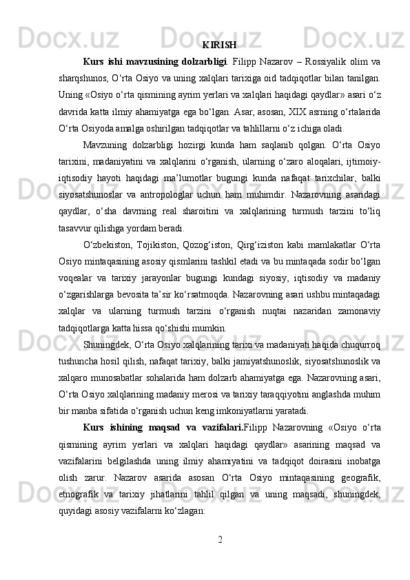 KIRISH
Kurs   ishi   mavzusining   dolzarbligi .   Filipp   Nazarov   –   Rossiyalik   olim   va
sharqshunos, O‘rta Osiyo va uning xalqlari tarixiga oid tadqiqotlar bilan tanilgan.
Uning  « Osiyo o‘rta qismining ayrim yerlari va xalqlari haqidagi qaydlar »  asari o‘z
davrida katta ilmiy ahamiyatga ega bo‘lgan. Asar, asosan, XIX asrning o‘rtalarida
O‘rta Osiyoda amalga oshirilgan tadqiqotlar va tahlillarni o‘z ichiga oladi.
Mavzuning   dolzarbligi   hozirgi   kunda   ham   saqlanib   qolgan.   O‘rta   Osiyo
tarixini,   madaniyatini   va   xalqlarini   o‘rganish,   ularning   o‘zaro   aloqalari,   ijtimoiy-
iqtisodiy   hayoti   haqidagi   ma’lumotlar   bugungi   kunda   nafaqat   tarixchilar,   balki
siyosatshunoslar   va   antropologlar   uchun   ham   muhimdir.   Nazarovning   asaridagi
qaydlar,   o‘sha   davrning   real   sharoitini   va   xalqlarining   turmush   tarzini   to‘liq
tasavvur qilishga yordam beradi.
O‘zbekiston,   Tojikiston,   Qozog‘iston,   Qirg‘iziston   kabi   mamlakatlar   O‘rta
Osiyo mintaqasining asosiy qismlarini tashkil etadi va bu mintaqada sodir bo‘lgan
voqealar   va   tarixiy   jarayonlar   bugungi   kundagi   siyosiy,   iqtisodiy   va   madaniy
o‘zgarishlarga bevosita ta’sir ko‘rsatmoqda. Nazarovning asari ushbu mintaqadagi
xalqlar   va   ularning   turmush   tarzini   o‘rganish   nuqtai   nazaridan   zamonaviy
tadqiqotlarga katta hissa qo‘shishi mumkin.
Shuningdek, O‘rta Osiyo xalqlarining tarixi va madaniyati haqida chuqurroq
tushuncha hosil qilish, nafaqat tarixiy, balki jamiyatshunoslik, siyosatshunoslik va
xalqaro munosabatlar sohalarida ham dolzarb ahamiyatga ega. Nazarovning asari,
O‘rta Osiyo xalqlarining madaniy merosi va tarixiy taraqqiyotini anglashda muhim
bir manba sifatida o‘rganish uchun keng imkoniyatlarni yaratadi.
Kurs   ishining   maqsad   va   vazifalari. Filipp   Nazarovning   «Osiyo   o‘rta
qismining   ayrim   yerlari   va   xalqlari   haqidagi   qaydlar»   asarining   maqsad   va
vazifalarini   belgilashda   uning   ilmiy   ahamiyatini   va   tadqiqot   doirasini   inobatga
olish   zarur.   Nazarov   asarida   asosan   O‘rta   Osiyo   mintaqasining   geografik,
etnografik   va   tarixiy   jihatlarini   tahlil   qilgan   va   uning   maqsadi,   shuningdek,
quyidagi asosiy vazifalarni ko‘zlagan:
2 