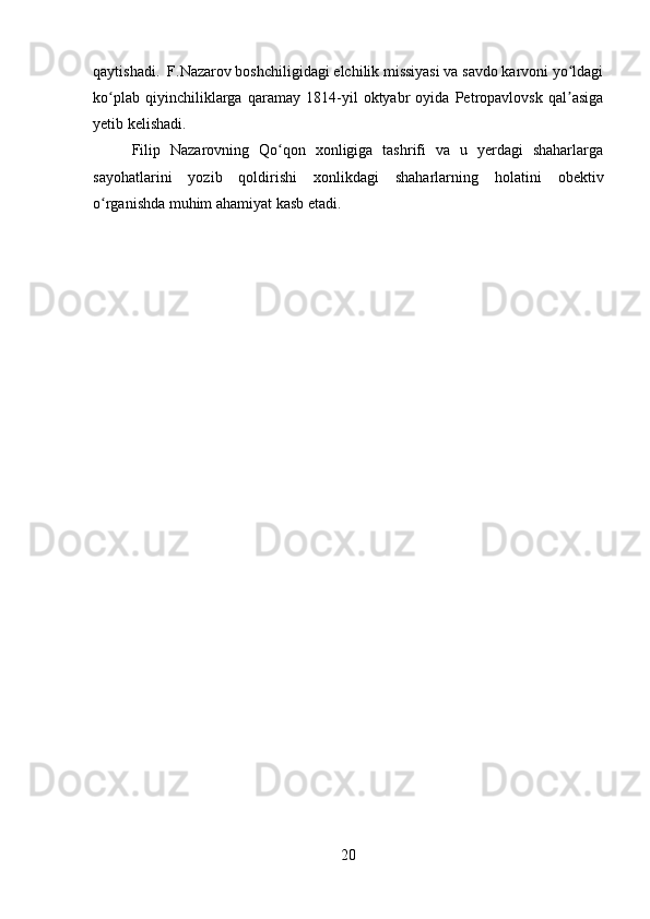 qaytishadi.  F.Nazarov boshchiligidagi elchilik missiyasi va savdo karvoni yo ldagiʻ
ko plab   qiyinchiliklarga   qaramay   1814-yil   oktyabr   oyida   Petropavlovsk   qal asiga	
ʻ ʼ
yetib kelishadi.
Filip   Nazarovning   Qo qon   xonligiga   tashrifi   va   u   yerdagi   shaharlarga	
ʻ
sayohatlarini   yozib   qoldirishi   xonlikdagi   shaharlarning   holatini   obektiv
o rganishda muhim ahamiyat kasb etadi.	
ʻ
20 