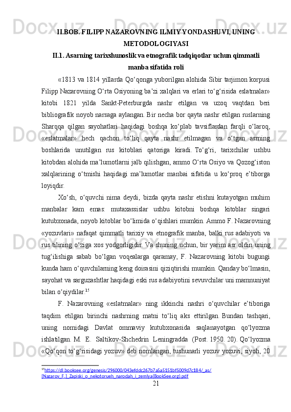 II.BOB.  FILIPP NAZAROVNING ILMIY YONDASHUVI, UNING
METODOLOGIYASI
II.1. Asarning tarixshunoslik va etnografik tadqiqotlar uchun qimmatli
manba sifatida roli
«1813 va 1814 yillarda Qo‘qonga yuborilgan alohida Sibir tarjimon korpusi
Filipp Nazarovning O‘rta Osiyoning ba’zi xalqlari va erlari to‘g‘risida eslatmalar»
kitobi   1821   yilda   Sankt-Peterburgda   nashr   etilgan   va   uzoq   vaqtdan   beri
bibliografik noyob narsaga aylangan.   Bir necha bor qayta nashr etilgan ruslarning
Sharqqa   qilgan   sayohatlari   haqidagi   boshqa   ko‘plab   tavsiflardan   farqli   o‘laroq,
«eslatmalar»   hech   qachon   to‘liq   qayta   nashr   etilmagan   va   o‘tgan   asrning
boshlarida   unutilgan   rus   kitoblari   qatoriga   kiradi.   To‘g‘ri,   tarixchilar   ushbu
kitobdan alohida ma’lumotlarni jalb qilishgan, ammo O‘rta Osiyo va Qozog‘iston
xalqlarining   o‘tmishi   haqidagi   ma’lumotlar   manbai   sifatida   u   ko‘proq   e’tiborga
loyiqdir.
Xo‘sh,   o‘quvchi   nima   deydi,   bizda   qayta   nashr   etishni   kutayotgan   muhim
manbalar   kam   emas:   mutaxassislar   ushbu   kitobni   boshqa   kitoblar   singari
kutubxonada, noyob kitoblar bo‘limida o‘qishlari mumkin.   Ammo F. Nazarovning
«yozuvlari»  nafaqat   qimmatli   tarixiy   va  etnografik  manba,   balki   rus   adabiyoti   va
rus tilining o‘ziga xos yodgorligidir.   Va shuning uchun, bir yarim asr oldin uning
tug‘ilishiga   sabab   bo‘lgan   voqealarga   qaramay,   F.   Nazarovning   kitobi   bugungi
kunda ham o‘quvchilarning keng doirasini qiziqtirishi mumkin.   Qanday bo‘lmasin,
sayohat va sarguzashtlar haqidagi eski rus adabiyotini sevuvchilar uni mamnuniyat
bilan o‘qiydilar. 15
F.   Nazarovning   «eslatmalar»   ning   ikkinchi   nashri   o‘quvchilar   e’tiboriga
taqdim   etilgan   birinchi   nashrning   matni   to‘liq   aks   ettirilgan.   Bundan   tashqari,
uning   nomidagi   Davlat   ommaviy   kutubxonasida   saqlanayotgan   qo‘lyozma
ishlatilgan.   M.   E.   Saltikov-Shchedrin   Leningradda   (Post.   1950.   20).   Qo‘lyozma
«Qo‘qon to‘g‘risidagi yozuv» deb nomlangan, tushunarli yozuv yozuvi, siyoh, 20
15
https://dl.booksee.org/genesis/296000/043efddc267b7a5a5151bf5009d7c184/_as/   
[Nazarov_F.]_Zapiski_o_nekotorueh_narodah_i_zemlya(BookSee.org).pdf  
21 