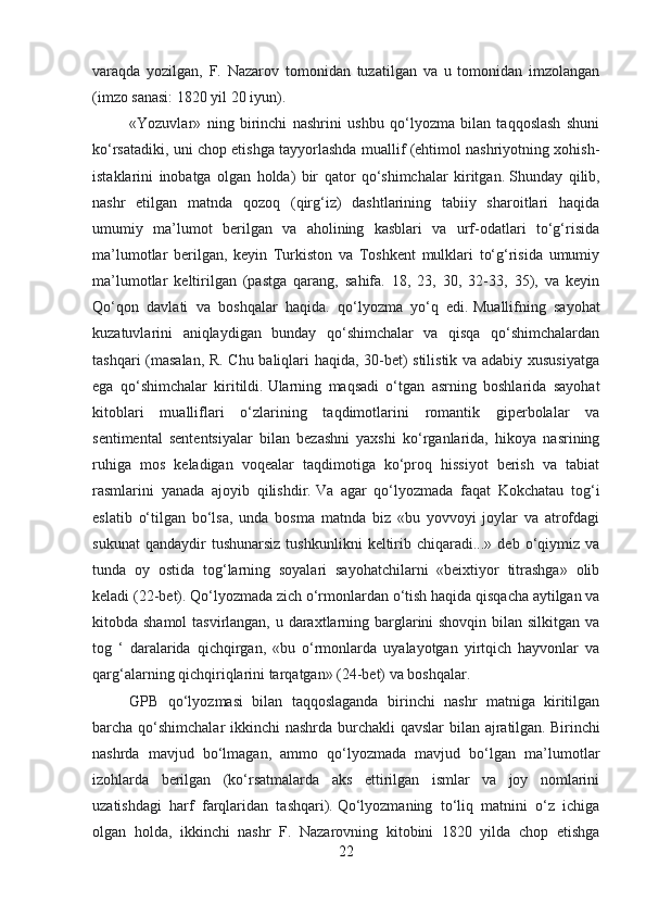 varaqda   yozilgan,   F.   Nazarov   tomonidan   tuzatilgan   va   u   tomonidan   imzolangan
(imzo sanasi: 1820 yil 20 iyun).
«Yozuvlar»   ning   birinchi   nashrini   ushbu   qo‘lyozma   bilan   taqqoslash   shuni
ko‘rsatadiki, uni chop etishga tayyorlashda muallif (ehtimol nashriyotning xohish-
istaklarini   inobatga   olgan   holda)   bir   qator   qo‘shimchalar   kiritgan.   Shunday   qilib,
nashr   etilgan   matnda   qozoq   (qirg‘iz)   dashtlarining   tabiiy   sharoitlari   haqida
umumiy   ma’lumot   berilgan   va   aholining   kasblari   va   urf-odatlari   to‘g‘risida
ma’lumotlar   berilgan,   keyin   Turkiston   va   Toshkent   mulklari   to‘g‘risida   umumiy
ma’lumotlar   keltirilgan   (pastga   qarang,   sahifa.   18,   23,   30,   32-33,   35),   va   keyin
Qo‘qon   davlati   va   boshqalar   haqida.   qo‘lyozma   yo‘q   edi.   Muallifning   sayohat
kuzatuvlarini   aniqlaydigan   bunday   qo‘shimchalar   va   qisqa   qo‘shimchalardan
tashqari (masalan, R. Chu baliqlari haqida, 30-bet) stilistik va adabiy xususiyatga
ega   qo‘shimchalar   kiritildi.   Ularning   maqsadi   o‘tgan   asrning   boshlarida   sayohat
kitoblari   mualliflari   o‘zlarining   taqdimotlarini   romantik   giperbolalar   va
sentimental   sententsiyalar   bilan   bezashni   yaxshi   ko‘rganlarida,   hikoya   nasrining
ruhiga   mos   keladigan   voqealar   taqdimotiga   ko‘proq   hissiyot   berish   va   tabiat
rasmlarini   yanada   ajoyib   qilishdir.   Va   agar   qo‘lyozmada   faqat   Kokchatau   tog‘i
eslatib   o‘tilgan   bo‘lsa,   unda   bosma   matnda   biz   «bu   yovvoyi   joylar   va   atrofdagi
sukunat   qandaydir   tushunarsiz   tushkunlikni   keltirib  chiqaradi...»  deb   o‘qiymiz   va
tunda   oy   ostida   tog‘larning   soyalari   sayohatchilarni   «beixtiyor   titrashga»   olib
keladi (22-bet).   Qo‘lyozmada zich o‘rmonlardan o‘tish haqida qisqacha aytilgan va
kitobda shamol  tasvirlangan, u daraxtlarning barglarini  shovqin bilan silkitgan va
tog   ‘   daralarida   qichqirgan,   «bu   o‘rmonlarda   uyalayotgan   yirtqich   hayvonlar   va
qarg‘alarning qichqiriqlarini tarqatgan» (24-bet) va boshqalar.
GPB   qo‘lyozmasi   bilan   taqqoslaganda   birinchi   nashr   matniga   kiritilgan
barcha qo‘shimchalar  ikkinchi nashrda burchakli qavslar  bilan ajratilgan.   Birinchi
nashrda   mavjud   bo‘lmagan,   ammo   qo‘lyozmada   mavjud   bo‘lgan   ma’lumotlar
izohlarda   berilgan   (ko‘rsatmalarda   aks   ettirilgan   ismlar   va   joy   nomlarini
uzatishdagi   harf   farqlaridan   tashqari).   Qo‘lyozmaning   to‘liq   matnini   o‘z   ichiga
olgan   holda,   ikkinchi   nashr   F.   Nazarovning   kitobini   1820   yilda   chop   etishga
22