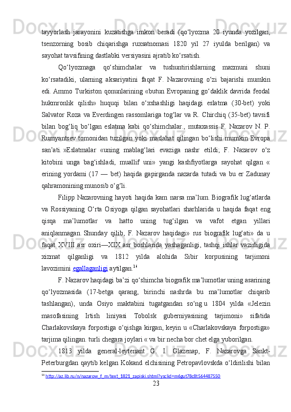 tayyorlash   jarayonini   kuzatishga   imkon   beradi   (qo‘lyozma   20   iyunda   yozilgan,
tsenzorning   bosib   chiqarishga   ruxsatnomasi   1820   yil   27   iyulda   berilgan)   va
sayohat tavsifining dastlabki versiyasini ajratib ko‘rsatish.
Qo‘lyozmaga   qo‘shimchalar   va   tushuntirishlarning   mazmuni   shuni
ko‘rsatadiki,   ularning   aksariyatini   faqat   F.   Nazarovning   o‘zi   bajarishi   mumkin
edi.   Ammo   Turkiston   qonunlarining   «butun   Evropaning   go‘daklik   davrida   feodal
hukmronlik   qilish»   huquqi   bilan   o‘xshashligi   haqidagi   eslatma   (30-bet)   yoki
Salvator   Roza   va   Everdingen   rassomlariga   tog‘lar   va   R.   Chirchiq  (35-bet)   tavsifi
bilan   bog‘liq   bo‘lgan   eslatma   kabi   qo‘shimchalar.,   mutaxassis   F.   Nazarov   N.   P.
Rumyantsev   tomonidan   tuzilgan   yoki   maslahat   qilingan   bo‘lishi   mumkin   Evropa
san’ati.   »Eslatmalar   «uning   mablag‘lari   evaziga   nashr   etildi;   F.   Nazarov   o‘z
kitobini   unga   bag‘ishladi,   muallif   uni»   yangi   kashfiyotlarga   sayohat   qilgan   «
erining   yordami   (17   —   bet)   haqida   gapirganda   nazarda   tutadi   va   bu   er   Zadunay
qahramonining munosib o‘g‘li.
Filipp   Nazarovning   hayoti   haqida   kam   narsa   ma’lum.   Biografik   lug‘atlarda
va   Rossiyaning   O‘rta   Osiyoga   qilgan   sayohatlari   sharhlarida   u   haqida   faqat   eng
qisqa   ma’lumotlar   va   hatto   uning   tug‘ilgan   va   vafot   etgan   yillari
aniqlanmagan.   Shunday   qilib,   F.   Nazarov   haqidagi»   rus   biografik   lug‘ati»   da   u
faqat   XVIII   asr   oxiri—XIX   asr   boshlarida   yashaganligi,   tashqi   ishlar   vazirligida
xizmat   qilganligi   va   1812   yilda   alohida   Sibir   korpusining   tarjimoni
lavozimini   egallaganligi   aytilgan. 16
F. Nazarov haqidagi ba’zi qo‘shimcha biografik ma’lumotlar uning asarining
qo‘lyozmasida   (17-betga   qarang,   birinchi   nashrda   bu   ma’lumotlar   chiqarib
tashlangan),   unda   Osiyo   maktabini   tugatgandan   so‘ng   u   1804   yilda   «Jelezin
masofasining   Irtish   liniyasi   Tobolsk   guberniyasining   tarjimoni»   sifatida
Charlakovskaya forpostiga o‘qishga kirgan, keyin u «Charlakovskaya  forpostiga»
tarjima qilingan. turli chegara joylari « va bir necha bor chet elga yuborilgan.
1813   yilda   general-leytenant   G.   I.   Glazenap,   F.   Nazarovga   Sankt-
Peterburgdan qaytib kelgan Kokand  elchisining Petropavlovskda o‘ldirilishi  bilan
16
  http://az.lib.ru/n/nazarow_f_m/text_1821_zapiski.shtml?ysclid=m6gut78c8t564487550  
23 