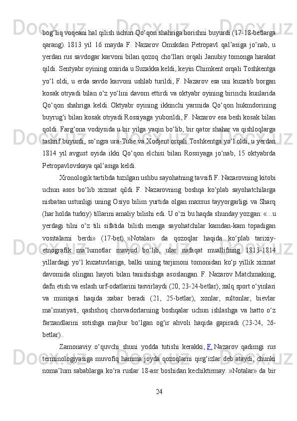 bog‘liq voqeani hal qilish uchun Qo‘qon shahriga borishni buyurdi (17-18-betlarga
qarang).   1813   yil   16   mayda   F.   Nazarov   Omskdan   Petropavl   qal’asiga   jo‘nab,   u
yerdan rus savdogar karvoni bilan qozoq cho‘llari orqali Janubiy tomonga harakat
qildi.   Sentyabr oyining oxirida u Suzakka keldi, keyin Chimkent orqali Toshkentga
yo‘l   oldi, u  erda  savdo  karvoni  ushlab  turildi, F.  Nazarov esa   uni   kuzatib  borgan
kosak otryadi bilan o‘z yo‘lini davom ettirdi va oktyabr oyining birinchi kunlarida
Qo‘qon   shahriga   keldi.   Oktyabr   oyining   ikkinchi   yarmida   Qo‘qon   hukmdorining
buyrug‘i bilan kosak otryadi Rossiyaga yuborildi, F. Nazarov esa besh kosak bilan
qoldi.   Farg‘ona vodiysida u bir yilga yaqin bo‘lib, bir qator shahar va qishloqlarga
tashrif buyurdi, so‘ngra ura-Tube va Xodjent orqali Toshkentga yo‘l oldi, u yerdan
1814   yil   avgust   oyida   ikki   Qo‘qon   elchisi   bilan   Rossiyaga   jo‘nab,   15   oktyabrda
Petropavlovskaya qal’asiga keldi.
Xronologik tartibda tuzilgan ushbu sayohatning tavsifi F. Nazarovning kitobi
uchun   asos   bo‘lib   xizmat   qildi.   F.   Nazarovning   boshqa   ko‘plab   sayohatchilarga
nisbatan ustunligi uning Osiyo bilim yurtida olgan maxsus tayyorgarligi va Sharq
(har holda turkiy) tillarini amaliy bilishi edi.   U o‘zi bu haqda shunday yozgan: «...u
yerdagi   tilni   o‘z   tili   sifatida   bilish   menga   sayohatchilar   kamdan-kam   topadigan
vositalarni   berdi»   (17-bet).   »Notalar»   da   qozoqlar   haqida   ko‘plab   tarixiy-
etnografik   ma’lumotlar   mavjud   bo‘lib,   ular   nafaqat   muallifning   1813-1814
yillardagi   yo‘l   kuzatuvlariga,   balki   uning   tarjimoni   tomonidan   ko‘p   yillik   xizmat
davomida   olingan   hayoti   bilan   tanishishga   asoslangan.   F.   Nazarov   Matchmaking,
dafn etish va eslash urf-odatlarini tasvirlaydi (20, 23-24-betlar), xalq sport o‘yinlari
va   musiqasi   haqida   xabar   beradi   (21,   25-betlar),   xonlar,   sultonlar,   bievlar
ma’muriyati,   qashshoq   chorvadorlarning   boshqalar   uchun   ishlashga   va   hatto   o‘z
farzandlarini   sotishga   majbur   bo‘lgan   og‘ir   ahvoli   haqida   gapiradi   (23-24,   26-
betlar)..
Zamonaviy   o‘quvchi   shuni   yodda   tutishi   kerakki,   F.   Nazarov   qadimgi   rus
terminologiyasiga muvofiq hamma joyda qozoqlarni  qirg‘izlar deb ataydi, chunki
noma’lum sabablarga ko‘ra ruslar 18-asr boshidan kechiktirmay.   »Notalar» da bir
24 