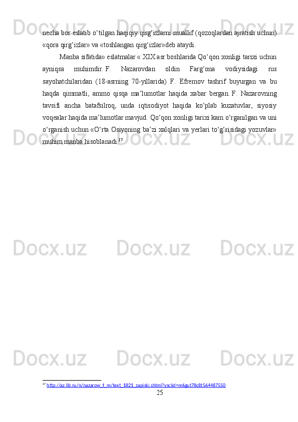 necha bor eslatib o‘tilgan haqiqiy qirg‘izlarni muallif (qozoqlardan ajratish uchun)
«qora qirg‘izlar» va «toshlangan qirg‘izlar»deb ataydi.
Manba sifatida» eslatmalar « XIX asr boshlarida Qo‘qon xonligi tarixi uchun
ayniqsa   muhimdir.   F.   Nazarovdan   oldin   Farg‘ona   vodiysidagi   rus
sayohatchilaridan   (18-asrning   70-yillarida)   F.   Efremov   tashrif   buyurgan   va   bu
haqda   qimmatli,   ammo   qisqa   ma’lumotlar   haqida   xabar   bergan.   F.   Nazarovning
tavsifi   ancha   batafsilroq,   unda   iqtisodiyot   haqida   ko‘plab   kuzatuvlar,   siyosiy
voqealar haqida ma’lumotlar mavjud.   Qo‘qon xonligi tarixi kam o‘rganilgan va uni
o‘rganish uchun «O‘rta Osiyoning ba’zi xalqlari va yerlari to‘g‘risidagi yozuvlar»
muhim manba hisoblanadi. 17
17
  http://az.lib.ru/n/nazarow_f_m/text_1821_zapiski.shtml?ysclid=m6gut78c8t564487550  
25 