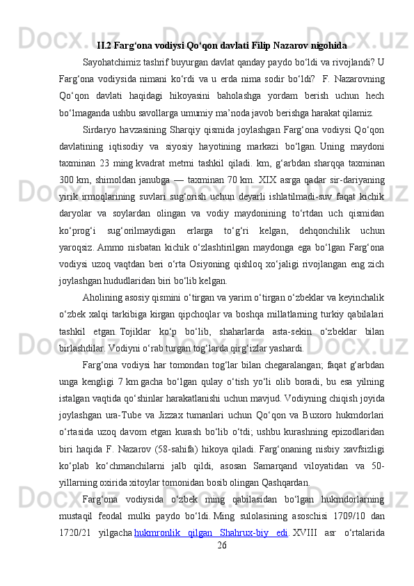 II.2 Farg‘ona vodiysi Qo‘qon davlati  Filip Nazarov nigohida
Sayohatchimiz tashrif buyurgan davlat qanday paydo bo‘ldi va rivojlandi?   U
Farg‘ona   vodiysida   nimani   ko‘rdi   va   u   erda   nima   sodir   bo‘ldi?     F.   Nazarovning
Qo‘qon   davlati   haqidagi   hikoyasini   baholashga   yordam   berish   uchun   hech
bo‘lmaganda ushbu savollarga umumiy ma’noda javob berishga harakat qilamiz.
Sirdaryo  havzasining   Sharqiy   qismida   joylashgan   Farg‘ona   vodiysi   Qo‘qon
davlatining   iqtisodiy   va   siyosiy   hayotining   markazi   bo‘lgan.   Uning   maydoni
taxminan   23   ming   kvadrat   metrni   tashkil   qiladi.   km ,   g‘arbdan   sharqqa   taxminan
300   km ,   shimoldan   janubga   —   taxminan   70   km .   XIX   asrga   qadar   sir-dariyaning
yirik   irmoqlarining   suvlari   sug‘orish   uchun   deyarli   ishlatilmadi-suv   faqat   kichik
daryolar   va   soylardan   olingan   va   vodiy   maydonining   to‘rtdan   uch   qismidan
ko‘prog‘i   sug‘orilmaydigan   erlarga   to‘g‘ri   kelgan,   dehqonchilik   uchun
yaroqsiz.   Ammo   nisbatan   kichik   o‘zlashtirilgan   maydonga   ega   bo‘lgan   Farg‘ona
vodiysi   uzoq   vaqtdan   beri   o‘rta   Osiyoning   qishloq   xo‘jaligi   rivojlangan   eng   zich
joylashgan hududlaridan biri bo‘lib kelgan.
Aholining asosiy qismini o‘tirgan va yarim o‘tirgan o‘zbeklar va keyinchalik
o‘zbek  xalqi   tarkibiga  kirgan  qipchoqlar  va  boshqa  millatlarning  turkiy  qabilalari
tashkil   etgan.   Tojiklar   ko‘p   bo‘lib,   shaharlarda   asta-sekin   o‘zbeklar   bilan
birlashdilar.   Vodiyni o‘rab turgan tog‘larda qirg‘izlar yashardi.
Farg‘ona  vodiysi  har  tomondan  tog‘lar  bilan  chegaralangan;   faqat   g‘arbdan
unga   kengligi   7   km   gacha   bo‘lgan   qulay   o‘tish   yo‘li   olib   boradi,   bu   esa   yilning
istalgan vaqtida qo‘shinlar harakatlanishi uchun mavjud.   Vodiyning chiqish joyida
joylashgan   ura-Tube   va   Jizzax   tumanlari   uchun   Qo‘qon   va   Buxoro   hukmdorlari
o‘rtasida   uzoq   davom   etgan   kurash   bo‘lib   o‘tdi;   ushbu   kurashning   epizodlaridan
biri   haqida   F.   Nazarov   (58-sahifa)   hikoya   qiladi.   Farg‘onaning   nisbiy   xavfsizligi
ko‘plab   ko‘chmanchilarni   jalb   qildi,   asosan   Samarqand   viloyatidan   va   50-
yillarning oxirida xitoylar tomonidan bosib olingan Qashqardan.
Farg‘ona   vodiysida   o‘zbek   ming   qabilasidan   bo‘lgan   hukmdorlarning
mustaqil   feodal   mulki   paydo   bo‘ldi.   Ming   sulolasining   asoschisi   1709/10   dan
1720/21   yilgacha   hukmronlik   qilgan   Shahrux-biy   edi .   XVIII   asr   o‘rtalarida
26 