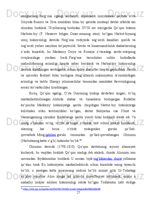 minglarning   Farg‘ona   egaligi   kuchayib,   diplomatik   muzokaralar   paytida   o‘rta
Osiyoda   Buxoro   va   Xiva   xonliklari   bilan   bir   qatorda   mustaqil   davlat   sifatida   tan
olinishni   boshladi.   70-yillarning   boshidan   XVIII   asr   oxirigacha   Qo‘qon   hokimi
Narbuta-biy   (F.   Nazarov   kelgan   Omar-xonning   otasi)   bo‘lgan.   Narbut-biyning
uzoq   hukmronligi   davrida   Farg‘ona   vodiysida   sug‘orish   kanallari   qurildi   va
sug‘orish  yerlari  maydoni   ko‘paytirildi.   Savdo va  hunarmandchilik shaharlarining
o‘sishi   kuzatildi,   bu   Markaziy   Osiyo   va   Rossiya   o‘rtasidagi   savdo-sotiqning
rivojlanishiga   yordam   berdi.   Farg‘ona   tarixchilari   ushbu   hududlarda
mahsulotlarning   arzonligi   haqida   xabar   berishadi   va   Narbut-biy   hukmronligi
davrida shakllangan savdogarlar  uchun qulay sharoitlar haqida gapirishadi.   Savdo
va   iqtisodiy   faoliyat   bilan   tinchgina   shug‘ullanish   imkoniyatini   ta’minlaydigan
arzonligi   va   tartibi   Sharqiy   yilnomachilar   tomonidan   mamlakat   farovonligining
asosiy ko‘rsatkichlari hisoblangan.
Biroq,   Qo‘qon   egaligi,   O‘rta   Osiyoning   boshqa   davlatlari   singari,   to‘liq
markazlashtirilmagan.   Alohida   shahar   va   tumanlarni   boshqargan   feodallar
ko‘pincha   Markaziy   hokimiyatga   qarshi   chiqishgan.   Narbut-biy   hokimiyatga
kelishidan   oldin   tartibsizliklar   bo‘lgan,   davlat   faoliyatini   esa   Chust   va
Namanganning   isyonkor   feodallariga   qarshi   yurish   bilan   boshlash   kerak   edi.   Va
uning   o‘limidan   so‘ng,   to‘rtta   da’vogar   o‘rtasida   taxt   uchun   kurash   boshlandi,
ularning   har   birini   o‘zbek   zodagonlari   guruhi   qo‘llab-
quvvatladi.   Ming   qabilasi   guruhi   tomonidan   qo‘llab-quvvatlangan   Olimxon
(Narbutaning katta o‘g‘li) hukmdor bo‘ldi. 18
Olimxon   davrida   (1798-1810)   Qo‘qon   davlatining   siyosiy   ahamiyati
kuchaydi,   bu   vaqtdan   boshlab   Qo‘qon   xonligi   deb   ataladi,   chunki   Alimxon   xon
unvonidan   foydalanishni   boshladi.   U   asosan   tojik   tog‘liklaridan   iborat   yollanma
qo‘shin   tuzdi.   Bu   hokimiyatni   markazlashtirish   uchun   kurashda   uning   tayanchi
bo‘lib,   u   yaratgan   katta   armiyaning   yadrosi   bo‘lib   xizmat   qildi.   Ur-Tubadagi
ko‘plab   yurishlar   Alim   xonga   hal   qiluvchi   muvaffaqiyat   keltirmadi,   ammo   u
mahalliy   xodjlar   sulolasi   hukmronligi   ostida   bo‘lgan   Toshkentni   zabt   etishga
18
  https://elib.rgo.ru/handle/123456789/212166?ysclid=m6gutzd0z4885206688  
27