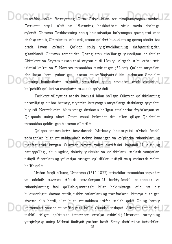 muvaffaq   bo‘ldi.   Rossiyaning   O‘rta   Osiyo   bilan   tez   rivojlanayotgan   savdosi
Toshkent   orqali   o‘tdi   va   19-asrning   boshlarida.u   yirik   savdo   shahriga
aylandi.   Olimxon   Toshkentning   sobiq   hokimiyatiga   bo‘ysungan   qozoqlarni   zabt
etishga urinib, Chimkentni zabt etdi, ammo qo‘shni hududlarning qozoq aholisi tez
orada   isyon   ko‘tarib,   Qo‘qon   soliq   yig‘uvchilarining   shafqatsizligidan
g‘azablandi.   Olimxon   tomonidan   Qozog‘iston   cho‘llariga   yuborilgan   qo‘shinlar
Chimkent   va   Sayram   tumanlarini   vayron   qildi.   Uch   yil   o‘tgach,   u   bu   erda   urush
izlarini   ko‘rdi   va   F.   Nazarov   tomonidan   tasvirlangan   (32-bet).   Qo‘qon   otryadlari
cho‘llarga   ham   yuborilgan,   ammo   muvaffaqiyatsizlikka   uchragan.   Sovuqlar
ularning   harakatlarini   to‘xtatdi,   jangchilar   qattiq   sovuqdan   azob   chekishdi,
ko‘pchilik qo‘llari va oyoqlarini muzlatib qo‘yishdi.
Toshkent   viloyatida   asosiy   kuchlari   bilan   bo‘lgan   Olimxon   qo‘shinlarning
noroziligiga e’tibor bermay, u yerdan ketayotgan otryadlarga dashtlarga qaytishni
buyurdi.   Norozilikdan   Alim   xonga   dushman   bo‘lgan   amaldorlar   foydalangan   va
Qo‘qonda   uning   akasi   Omar   xonni   hukmdor   deb   e’lon   qilgan.   Qo‘shinlar
tomonidan qoldirilgan Alimxon o‘ldirildi.
Qo‘qon   tarixchilarini   tasvirlashda   Markaziy   hokimiyatni   o‘zbek   feodal
zodagonlari   bilan   mustahkamlash   uchun   kurashgan   va   ko‘pincha   ruhoniylarning
manfaatlarini   buzgan   Olimxon   yovuz   zolim   vazifasini   bajaradi.   U   o‘zining
qattiqqo‘lligi,   shuningdek,   doimiy   yurishlar   va   qo‘shinlarni   saqlash   xarajatlari
tufayli   fuqarolarning   yelkasiga   tushgan   og‘irliklari   tufayli   xalq   xotirasida   zolim
bo‘lib qoldi.
Undan farqli o‘laroq, Umarxon (1810-1822) tarixchilar tomonidan taqvodor
va   adolatli   suveren   sifatida   tasvirlangan.   U   harbiy-feodal   olijanoblar   va
ruhoniylarning   faol   qo‘llab-quvvatlashi   bilan   hokimiyatga   keldi   va   o‘z
hukmronligini davom ettirib, ushbu qatlamlarning manfaatlarini himoya qiladigan
siyosat   olib   bordi,   ular   bilan   mustahkam   ittifoq   saqlab   qoldi.   Uning   harbiy
korxonalari   yanada   muvaffaqiyatli   bo‘ldi   (bundan   tashqari,   Alimxon   tomonidan
tashkil   etilgan   qo‘shinlar   tomonidan   amalga   oshirildi).   Umarxon   saroyining
yorqinligiga   uning   Mehnat   faoliyati   yordam   berdi.   Saroy   shoirlari   va   tarixchilari
28