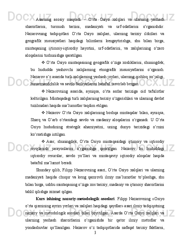 Asarning   asosiy   maqsadi   –   O‘rta   Osiyo   xalqlari   va   ularning   yashash
sharoitlarini,   turmush   tarzini,   madaniyati   va   urf-odatlarini   o‘rganishdir.
Nazarovning   tadqiqotlari   O‘rta   Osiyo   xalqlari,   ularning   tarixiy   ildizlari   va
geografik   xususiyatlari   haqidagi   bilimlarni   kengaytirishga,   shu   bilan   birga,
mintaqaning   ijtimoiy-iqtisodiy   hayotini,   urf-odatlarini,   va   xalqlarining   o‘zaro
aloqalarini tushunishga qaratilgan.
 O‘rta   Osiyo   mintaqasining   geografik   o‘ziga   xosliklarini,   shuningdek,
bu   hududda   yashovchi   xalqlarning   etnografik   xususiyatlarini   o‘rganish.
Nazarov o‘z asarida turli xalqlarning yashash joylari, ularning qishloq xo‘jaligi,
hunarmandchilik va savdo faoliyatlarini batafsil tasvirlab bergan.
 Nazarovning   asarida,   ayniqsa,   o‘rta   asrlar   tarixiga   oid   tafsilotlar
keltirilgan. Mintaqadagi turli xalqlarning tarixiy o‘zgarishlari va ularning davlat
tuzilmalari haqida ma’lumotlar taqdim etilgan.
 Nazarov   O‘rta   Osiyo   xalqlarining   boshqa   mintaqalar   bilan,   ayniqsa,
Sharq   va   G‘arb   o‘rtasidagi   savdo   va   madaniy   aloqalarini   o‘rganadi.   U   O‘rta
Osiyo   hududining   strategik   ahamiyatini,   uning   dunyo   tarixidagi   o‘rnini
ko‘rsatishga intilgan.
 Asar,   shuningdek,   O‘rta   Osiyo   mintaqasidagi   ijtimoiy   va   iqtisodiy
rivojlanish   jarayonlarini   o‘rganishga   qaratilgan.   Nazarov   bu   hududdagi
iqtisodiy   resurslar,   savdo   yo‘llari   va   mintaqaviy   iqtisodiy   aloqalar   haqida
batafsil ma’lumot beradi.
Shunday   qilib,   Filipp   Nazarovning   asari,   O‘rta   Osiyo   xalqlari   va   ularning
madaniyati   haqida   chuqur   va   keng   qamrovli   ilmiy   ma’lumotlar   to‘plashga,   shu
bilan birga, ushbu mintaqaning o‘ziga xos tarixiy, madaniy va ijtimoiy sharoitlarini
tahlil qilishga xizmat qilgan.
Kurs   ishining   nazariy-metodologik   asoslari .   Filipp   Nazarovning   «Osiyo
o‘rta qismining ayrim yerlari va xalqlari haqidagi qaydlar» asari ilmiy tadqiqotning
nazariy   va   metodologik   asoslari   bilan   boyitilgan.   Asarda   O‘rta   Osiyo   xalqlari   va
ularning   yashash   sharoitlarini   o‘rganishda   bir   qator   ilmiy   metodlar   va
yondashuvlar   qo‘llanilgan.   Nazarov   o‘z   tadqiqotlarida   nafaqat   tarixiy   faktlarni,
3 