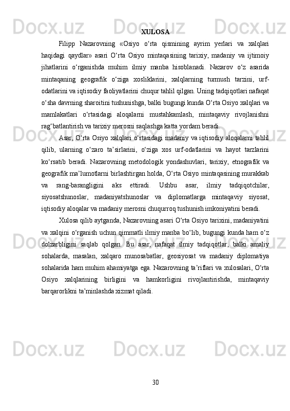 XULOSA
Filipp   Nazarovning   «Osiyo   o‘rta   qismining   ayrim   yerlari   va   xalqlari
haqidagi   qaydlar»   asari   O‘rta   Osiyo   mintaqasining   tarixiy,   madaniy   va   ijtimoiy
jihatlarini   o‘rganishda   muhim   ilmiy   manba   hisoblanadi.   Nazarov   o‘z   asarida
mintaqaning   geografik   o‘ziga   xosliklarini,   xalqlarning   turmush   tarzini,   urf-
odatlarini va iqtisodiy faoliyatlarini chuqur tahlil qilgan. Uning tadqiqotlari nafaqat
o‘sha davrning sharoitini tushunishga, balki bugungi kunda O‘rta Osiyo xalqlari va
mamlakatlari   o‘rtasidagi   aloqalarni   mustahkamlash,   mintaqaviy   rivojlanishni
rag‘batlantirish va tarixiy merosni saqlashga katta yordam beradi.
Asar, O‘rta Osiyo xalqlari o‘rtasidagi madaniy va iqtisodiy aloqalarni tahlil
qilib,   ularning   o‘zaro   ta’sirlarini,   o‘ziga   xos   urf-odatlarini   va   hayot   tarzlarini
ko‘rsatib   beradi.   Nazarovning   metodologik   yondashuvlari,   tarixiy,   etnografik   va
geografik ma’lumotlarni birlashtirgan holda, O‘rta Osiyo mintaqasining murakkab
va   rang-barangligini   aks   ettiradi.   Ushbu   asar,   ilmiy   tadqiqotchilar,
siyosatshunoslar,   madaniyatshunoslar   va   diplomatlarga   mintaqaviy   siyosat,
iqtisodiy aloqalar va madaniy merosni chuqurroq tushunish imkoniyatini beradi.
Xulosa qilib aytganda, Nazarovning asari O‘rta Osiyo tarixini, madaniyatini
va xalqini o‘rganish uchun qimmatli ilmiy manba bo‘lib, bugungi kunda ham o‘z
dolzarbligini   saqlab   qolgan.   Bu   asar,   nafaqat   ilmiy   tadqiqotlar,   balki   amaliy
sohalarda,   masalan,   xalqaro   munosabatlar,   geosiyosat   va   madaniy   diplomatiya
sohalarida ham muhim ahamiyatga ega. Nazarovning ta’riflari va xulosalari, O‘rta
Osiyo   xalqlarining   birligini   va   hamkorligini   rivojlantirishda,   mintaqaviy
barqarorlikni ta’minlashda xizmat qiladi.
30 