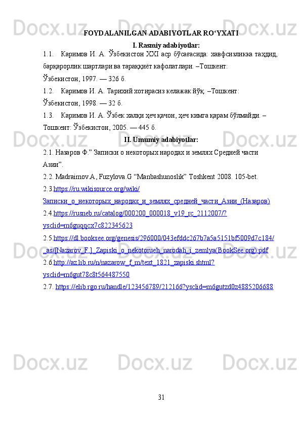 FOYDALANILGAN ADABIYOTLAR RO YXATIʻ
I. Rasmiy adabiyotlar:
1.1. Каримов И. А. Ўзбекистон  ХХI аср бўсағасида:  хавфсизликка таҳдид,
барқарорлик шартлари ва тараққиёт кафолатлари. –Тошкент: 
Ўзбекистон, 1997. — 326 б. 
1.2. Каримов И. А. Тарихий хотирасиз келажак йўқ. –Тошкент: 
Ўзбекистон, 1998. — 32 б. 
1.3. Каримов И. А. Ўзбек халқи ҳo қачон, ҳo кимга қарам бўлмайди. – 
Тошкент: Ўзбекистон, 2005. — 445 б. 
II. Umumiy adabiyotlar:
2.1.   Назаров Ф.” Записки о некоторых народах и землях Средней части 
Азии”.
2.2. Madraimov.A, Fuzylova.G “Manbashunoslik” Toshkent 2008. 105-bet.
2.3. https://ru.wikisource.org/wiki/
Записки_о_некоторых_народах_и_землях_средней_части_Азии_(Назаров)  
2.4. https://rusneb.ru/catalog/000200_000018_v19_rc_2112007/?
ysclid=m6guqqcx7c822345623  
2.5. https://dl.booksee.org/genesis/296000/043efddc267b7a5a5151bf5009d7c184/
_as/[Nazarov_F.]_Zapiski_o_nekotorueh_narodah_i_zemlya(BookSee.org).pdf  
2.6. http://az.lib.ru/n/nazarow_f_m/text_1821_zapiski.shtml?
ysclid=m6gut78c8t564487550  
2.7.  https://elib.rgo.ru/handle/123456789/212166?ysclid=m6gutzd0z4885206688
31 