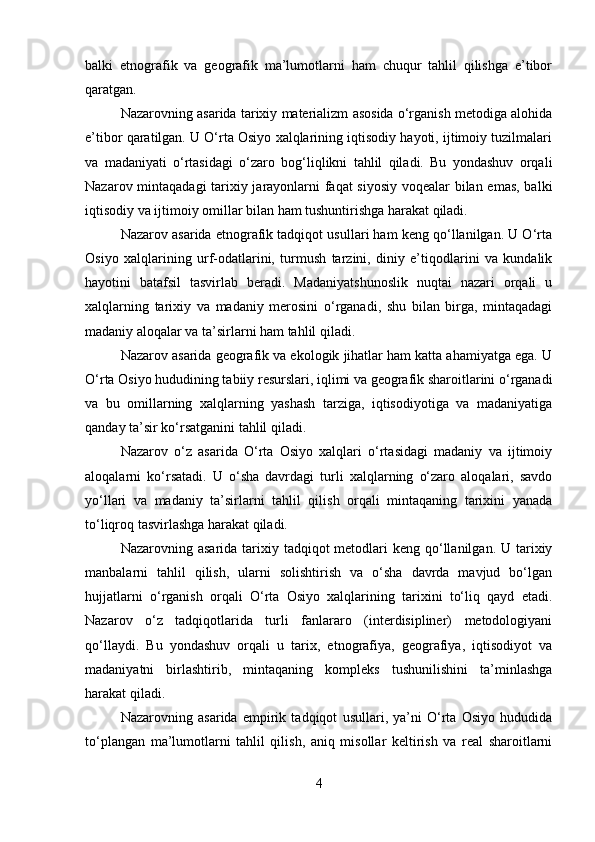 balki   etnografik   va   geografik   ma’lumotlarni   ham   chuqur   tahlil   qilishga   e’tibor
qaratgan.
Nazarovning asarida tarixiy materializm asosida o‘rganish metodiga alohida
e’tibor qaratilgan. U O‘rta Osiyo xalqlarining iqtisodiy hayoti, ijtimoiy tuzilmalari
va   madaniyati   o‘rtasidagi   o‘zaro   bog‘liqlikni   tahlil   qiladi.   Bu   yondashuv   orqali
Nazarov mintaqadagi  tarixiy jarayonlarni faqat siyosiy voqealar bilan emas, balki
iqtisodiy va ijtimoiy omillar bilan ham tushuntirishga harakat qiladi.
Nazarov asarida etnografik tadqiqot usullari ham keng qo‘llanilgan. U O‘rta
Osiyo   xalqlarining   urf-odatlarini,   turmush   tarzini,   diniy   e’tiqodlarini   va   kundalik
hayotini   batafsil   tasvirlab   beradi.   Madaniyatshunoslik   nuqtai   nazari   orqali   u
xalqlarning   tarixiy   va   madaniy   merosini   o‘rganadi,   shu   bilan   birga,   mintaqadagi
madaniy aloqalar va ta’sirlarni ham tahlil qiladi.
Nazarov asarida geografik va ekologik jihatlar ham katta ahamiyatga ega. U
O‘rta Osiyo hududining tabiiy resurslari, iqlimi va geografik sharoitlarini o‘rganadi
va   bu   omillarning   xalqlarning   yashash   tarziga,   iqtisodiyotiga   va   madaniyatiga
qanday ta’sir ko‘rsatganini tahlil qiladi.
Nazarov   o‘z   asarida   O‘rta   Osiyo   xalqlari   o‘rtasidagi   madaniy   va   ijtimoiy
aloqalarni   ko‘rsatadi.   U   o‘sha   davrdagi   turli   xalqlarning   o‘zaro   aloqalari,   savdo
yo‘llari   va   madaniy   ta’sirlarni   tahlil   qilish   orqali   mintaqaning   tarixini   yanada
to‘liqroq tasvirlashga harakat qiladi.
Nazarovning asarida tarixiy tadqiqot  metodlari  keng  qo‘llanilgan. U tarixiy
manbalarni   tahlil   qilish,   ularni   solishtirish   va   o‘sha   davrda   mavjud   bo‘lgan
hujjatlarni   o‘rganish   orqali   O‘rta   Osiyo   xalqlarining   tarixini   to‘liq   qayd   etadi.
Nazarov   o‘z   tadqiqotlarida   turli   fanlararo   (interdisipliner)   metodologiyani
qo‘llaydi.   Bu   yondashuv   orqali   u   tarix,   etnografiya,   geografiya,   iqtisodiyot   va
madaniyatni   birlashtirib,   mintaqaning   kompleks   tushunilishini   ta’minlashga
harakat qiladi.
Nazarovning   asarida   empirik   tadqiqot   usullari,   ya’ni   O‘rta   Osiyo   hududida
to‘plangan   ma’lumotlarni   tahlil   qilish,   aniq   misollar   keltirish   va   real   sharoitlarni
4 