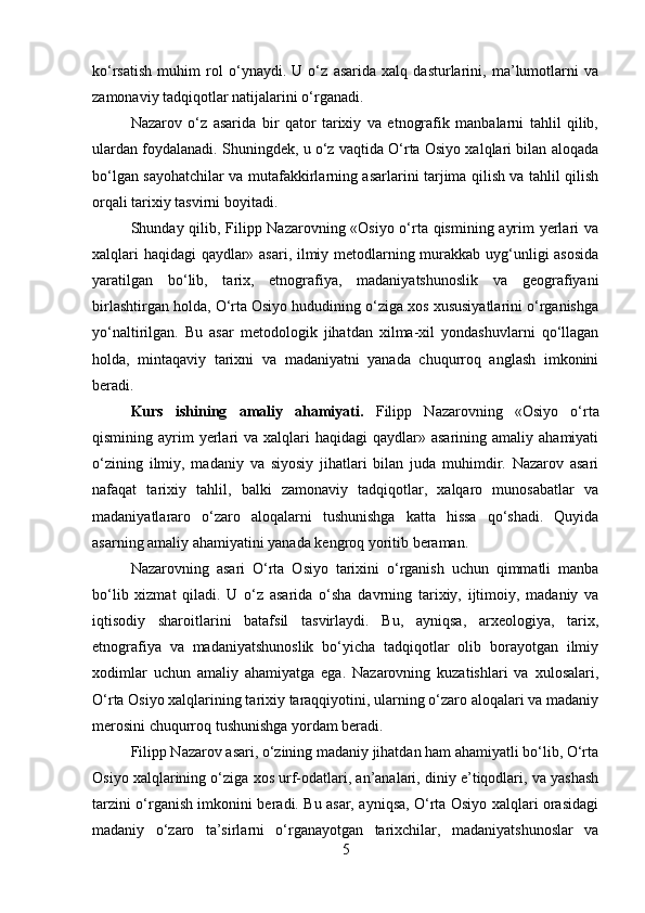 ko‘rsatish   muhim   rol   o‘ynaydi.   U   o‘z   asarida   xalq   dasturlarini,   ma’lumotlarni   va
zamonaviy tadqiqotlar natijalarini o‘rganadi.
Nazarov   o‘z   asarida   bir   qator   tarixiy   va   etnografik   manbalarni   tahlil   qilib,
ulardan foydalanadi. Shuningdek, u o‘z vaqtida O‘rta Osiyo xalqlari bilan aloqada
bo‘lgan sayohatchilar va mutafakkirlarning asarlarini tarjima qilish va tahlil qilish
orqali tarixiy tasvirni boyitadi.
Shunday qilib, Filipp Nazarovning «Osiyo o‘rta qismining ayrim yerlari va
xalqlari haqidagi qaydlar» asari, ilmiy metodlarning murakkab uyg‘unligi asosida
yaratilgan   bo‘lib,   tarix,   etnografiya,   madaniyatshunoslik   va   geografiyani
birlashtirgan holda, O‘rta Osiyo hududining o‘ziga xos xususiyatlarini o‘rganishga
yo‘naltirilgan.   Bu   asar   metodologik   jihatdan   xilma-xil   yondashuvlarni   qo‘llagan
holda,   mintaqaviy   tarixni   va   madaniyatni   yanada   chuqurroq   anglash   imkonini
beradi.
Kurs   ishining   amaliy   ahamiyati.   Filipp   Nazarovning   «Osiyo   o‘rta
qismining ayrim   yerlari  va  xalqlari  haqidagi   qaydlar» asarining  amaliy  ahamiyati
o‘zining   ilmiy,   madaniy   va   siyosiy   jihatlari   bilan   juda   muhimdir.   Nazarov   asari
nafaqat   tarixiy   tahlil,   balki   zamonaviy   tadqiqotlar,   xalqaro   munosabatlar   va
madaniyatlararo   o‘zaro   aloqalarni   tushunishga   katta   hissa   qo‘shadi.   Quyida
asarning amaliy ahamiyatini yanada kengroq yoritib beraman.
Nazarovning   asari   O‘rta   Osiyo   tarixini   o‘rganish   uchun   qimmatli   manba
bo‘lib   xizmat   qiladi.   U   o‘z   asarida   o‘sha   davrning   tarixiy,   ijtimoiy,   madaniy   va
iqtisodiy   sharoitlarini   batafsil   tasvirlaydi.   Bu,   ayniqsa,   arxeologiya,   tarix,
etnografiya   va   madaniyatshunoslik   bo‘yicha   tadqiqotlar   olib   borayotgan   ilmiy
xodimlar   uchun   amaliy   ahamiyatga   ega.   Nazarovning   kuzatishlari   va   xulosalari,
O‘rta Osiyo xalqlarining tarixiy taraqqiyotini, ularning o‘zaro aloqalari va madaniy
merosini chuqurroq tushunishga yordam beradi.
Filipp Nazarov asari, o‘zining madaniy jihatdan ham ahamiyatli bo‘lib, O‘rta
Osiyo xalqlarining o‘ziga xos urf-odatlari, an’analari, diniy e’tiqodlari, va yashash
tarzini o‘rganish imkonini beradi. Bu asar, ayniqsa, O‘rta Osiyo xalqlari orasidagi
madaniy   o‘zaro   ta’sirlarni   o‘rganayotgan   tarixchilar,   madaniyatshunoslar   va
5 