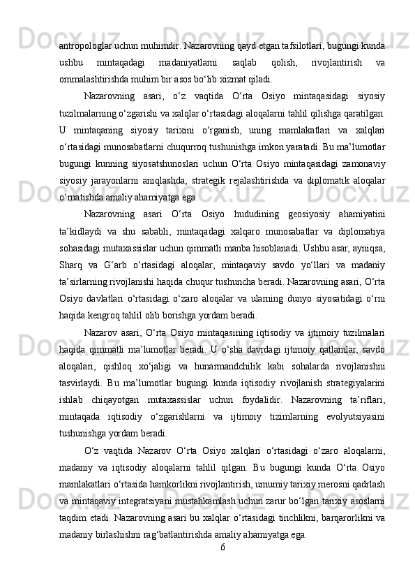 antropologlar uchun muhimdir. Nazarovning qayd etgan tafsilotlari, bugungi kunda
ushbu   mintaqadagi   madaniyatlarni   saqlab   qolish,   rivojlantirish   va
ommalashtirishda muhim bir asos bo‘lib xizmat qiladi.
Nazarovning   asari,   o‘z   vaqtida   O‘rta   Osiyo   mintaqasidagi   siyosiy
tuzilmalarning o‘zgarishi va xalqlar o‘rtasidagi aloqalarni tahlil qilishga qaratilgan.
U   mintaqaning   siyosiy   tarixini   o‘rganish,   uning   mamlakatlari   va   xalqlari
o‘rtasidagi munosabatlarni chuqurroq tushunishga imkon yaratadi. Bu ma’lumotlar
bugungi   kunning   siyosatshunoslari   uchun   O‘rta   Osiyo   mintaqasidagi   zamonaviy
siyosiy   jarayonlarni   aniqlashda,   strategik   rejalashtirishda   va   diplomatik   aloqalar
o‘rnatishda amaliy ahamiyatga ega.
Nazarovning   asari   O‘rta   Osiyo   hududining   geosiyosiy   ahamiyatini
ta’kidlaydi   va   shu   sababli,   mintaqadagi   xalqaro   munosabatlar   va   diplomatiya
sohasidagi mutaxassislar uchun qimmatli manba hisoblanadi. Ushbu asar, ayniqsa,
Sharq   va   G‘arb   o‘rtasidagi   aloqalar,   mintaqaviy   savdo   yo‘llari   va   madaniy
ta’sirlarning rivojlanishi haqida chuqur tushuncha beradi. Nazarovning asari, O‘rta
Osiyo   davlatlari   o‘rtasidagi   o‘zaro   aloqalar   va   ularning   dunyo   siyosatidagi   o‘rni
haqida kengroq tahlil olib borishga yordam beradi.
Nazarov   asari,   O‘rta   Osiyo   mintaqasining   iqtisodiy   va   ijtimoiy   tuzilmalari
haqida   qimmatli   ma’lumotlar   beradi.   U   o‘sha   davrdagi   ijtimoiy   qatlamlar,   savdo
aloqalari,   qishloq   xo‘jaligi   va   hunarmandchilik   kabi   sohalarda   rivojlanishni
tasvirlaydi.   Bu   ma’lumotlar   bugungi   kunda   iqtisodiy   rivojlanish   strategiyalarini
ishlab   chiqayotgan   mutaxassislar   uchun   foydalidir.   Nazarovning   ta’riflari,
mintaqada   iqtisodiy   o‘zgarishlarni   va   ijtimoiy   tizimlarning   evolyutsiyasini
tushunishga yordam beradi.
O‘z   vaqtida   Nazarov   O‘rta   Osiyo   xalqlari   o‘rtasidagi   o‘zaro   aloqalarni,
madaniy   va   iqtisodiy   aloqalarni   tahlil   qilgan.   Bu   bugungi   kunda   O‘rta   Osiyo
mamlakatlari o‘rtasida hamkorlikni rivojlantirish, umumiy tarixiy merosni qadrlash
va mintaqaviy integratsiyani mustahkamlash uchun zarur bo‘lgan tarixiy asoslarni
taqdim etadi. Nazarovning asari  bu xalqlar  o‘rtasidagi  tinchlikni, barqarorlikni  va
madaniy birlashishni rag‘batlantirishda amaliy ahamiyatga ega.
6 