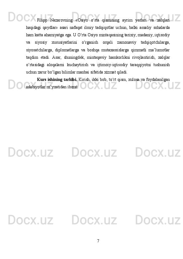 Filipp   Nazarovning   «Osiyo   o‘rta   qismining   ayrim   yerlari   va   xalqlari
haqidagi   qaydlar»   asari   nafaqat   ilmiy   tadqiqotlar   uchun,   balki   amaliy   sohalarda
ham katta ahamiyatga ega. U O‘rta Osiyo mintaqasining tarixiy, madaniy, iqtisodiy
va   siyosiy   xususiyatlarini   o‘rganish   orqali   zamonaviy   tadqiqotchilarga,
siyosatchilarga,   diplomatlarga   va   boshqa   mutaxassislarga   qimmatli   ma’lumotlar
taqdim   etadi.   Asar,   shuningdek,   mintaqaviy   hamkorlikni   rivojlantirish,   xalqlar
o‘rtasidagi   aloqalarni   kuchaytirish   va   ijtimoiy-iqtisodiy   taraqqiyotni   tushunish
uchun zarur bo‘lgan bilimlar manbai sifatida xizmat qiladi.
Kurs ishining tarkibi.   Kirish, ikki bob, to rt qism, xulosa va foydalanilganʻ
adabiyotlar ro yxatidan iborat.	
ʻ
7 