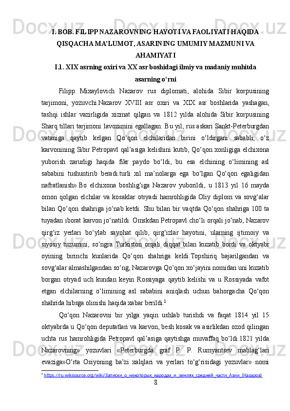 I. BOB.  FILIPP NAZAROVNING HAYOTI VA FAOLIYATI HAQIDA
QISQACHA MA’LUMOT, ASARINING UMUMIY MAZMUNI VA
AHAMIYATI
I.1. XIX asrning oxiri va XX asr boshidagi ilmiy va madaniy muhitda
asarning o‘rni
Filipp   Mixaylovich   Nazarov   rus   diplomati,   alohida   Sibir   korpusining
tarjimoni,   yozuvchi.Nazarov   XVIII   asr   oxiri   va   XIX   asr   boshlarida   yashagan,
tashqi   ishlar   vazirligida   xizmat   qilgan   va   1812   yilda   alohida   Sibir   korpusining
Sharq tillari tarjimoni lavozimini egallagan. Bu yil, rus askari Sankt-Peterburgdan
vataniga   qaytib   kelgan   Qo‘qon   elchilaridan   birini   o‘ldirgani   sababli,   o‘z
karvonining Sibir Petropavl qal’asiga kelishini kutib, Qo‘qon xonligiga elchixona
yuborish   zarurligi   haqida   fikr   paydo   bo‘ldi,   bu   esa   elchining   o‘limining   asl
sababini   tushuntirib   beradi.turli   xil   ma’nolarga   ega   bo‘lgan   Qo‘qon   egaligidan
nafratlanish».Bo   elchixona   boshlig‘iga   Nazarov   yuborildi,   u   1813   yil   16   mayda
omon  qolgan   elchilar   va   kosaklar   otryadi   hamrohligida   Oliy  diplom   va   sovg‘alar
bilan Qo‘qon shahriga jo‘nab ketdi. Shu bilan bir  vaqtda Qo‘qon shahriga 100 ta
tuyadan iborat karvon jo‘natildi. Omskdan Petropavl cho‘li orqali jo‘nab, Nazarov
qirg‘iz   yerlari   bo‘ylab   sayohat   qilib,   qirg‘izlar   hayotini,   ularning   ijtimoiy   va
siyosiy   tuzumini,   so‘ngra   Turkiston   orqali   diqqat   bilan   kuzatib   bordi   va   oktyabr
oyining   birinchi   kunlarida   Qo‘qon   shahriga   keldi.Topshiriq   bajarilgandan   va
sovg‘alar almashilgandan so‘ng, Nazarovga Qo‘qon xo‘jayini nomidan uni kuzatib
borgan   otryad   uch   kundan   keyin   Rossiyaga   qaytib   kelishi   va   u   Rossiyada   vafot
etgan   elchilarning   o‘limining   asl   sababini   aniqlash   uchun   bahorgacha   Qo‘qon
shahrida hibsga olinishi haqida xabar berildi. 1
Qo‘qon   Nazarovni   bir   yilga   yaqin   ushlab   turishdi   va   faqat   1814   yil   15
oktyabrda u Qo‘qon deputatlari va karvon, besh kosak va asirlikdan ozod qilingan
uchta   rus   hamrohligida   Petropavl   qal’asiga   qaytishga   muvaffaq   bo‘ldi.1821   yilda
Nazarovning»   yozuvlari   «Peterburgda   graf   P.   P.   Rumyantsev   mablag‘lari
evaziga»O‘rta   Osiyoning   ba’zi   xalqlari   va   yerlari   to‘g‘risidagi   yozuvlar»   nomi
1
  https://ru.wikisource.org/wiki/Записки_о_некоторых_народах_и_землях_средней_части_Азии_(Назаров)  
8 