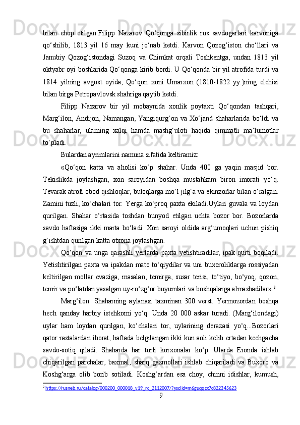 bilan   chop   etilgan.Filipp   Nazarov   Qo‘qonga   sibirlik   rus   savdogarlari   karvoniga
qo‘shilib,   1813   yil   16   may   kuni   jo‘nab   ketdi.   Karvon   Qozog‘iston   cho‘llari   va
Janubiy   Qozog‘istondagi   Suzoq   va   Chimkat   orqali   Toshkentga,   undan   1813   yil
oktyabr oyi boshlarida Qo‘qonga kirib bordi. U Qo‘qonda bir yil atrofida turdi va
1814   yilning   avgust   oyida,   Qo‘qon   xoni   Umarxon   (1810-1822   yy.)ning   elchisi
bilan birga Petropavlovsk shahriga qaytib ketdi.
Filipp   Nazarov   bir   yil   mobaynida   xonlik   poytaxti   Qo‘qondan   tashqari,
Marg‘ilon,   Andijon,   Namangan,   Yangiqurg‘on   va   Xo‘jand   shaharlarida   bo‘ldi   va
bu   shaharlar,   ularning   xalqi   hamda   mashg‘uloti   haqida   qimmatli   ma’lumotlar
to‘pladi. 
Bulardan ayrimlarini namuna sifatida keltiramiz:
«Qo‘qon   katta   va   aholisi   ko‘p   shahar.   Unda   400   ga   yaqin   masjid   bor.
Tekislikda   joylashgan,   xon   saroyidan   boshqa   mustahkam   biron   imorati   yo‘q.
Tevarak atrofi obod qishloqlar, buloqlarga mo‘l jilg‘a va ekinzorlar bilan o‘ralgan.
Zamini  tuzli, ko‘chalari tor. Yerga ko‘proq paxta ekiladi.Uylari  guvala va loydan
qurilgan.   Shahar   o‘rtasida   toshdan   bunyod   etilgan   uchta   bozor   bor.   Bozorlarda
savdo   haftasiga   ikki   marta   bo‘ladi.   Xon   saroyi   oldida   arg‘umoqlari   uchun   pishiq
g‘ishtdan qurilgan katta otxona joylashgan. 
Qo‘qon   va   unga   qarashli   yerlarda   paxta   yetishtiradilar,   ipak   qurti   boqiladi.
Yetishtirilgan paxta va ipakdan mato to‘qiydilar va uni buxoroliklarga rossiyadan
keltirilgan   mollar   evaziga,   masalan,   temirga,   susar   terisi,   to‘tiyo,   bo‘yoq,   qozon,
temir va po‘latdan yasalgan uy-ro‘zg‘or buyumlari va boshqalarga almashadilar». 2
Marg‘ilon.   Shaharning   aylanasi   taxminan   300   verst.   Yermozordan   boshqa
hech   qanday   harbiy   istehkomi   yo‘q.   Unda   20   000   askar   turadi.   (Marg‘ilondagi)
uylar   ham   loydan   qurilgan,   ko‘chalari   tor,   uylarining   derazasi   yo‘q...Bozorlari
qator rastalardan iborat, haftada belgilangan ikki kun aoli kelib ertadan kechgacha
savdo-sotiq   qiladi.   Shaharda   har   turli   korxonalar   ko‘p.   Ularda   Eronda   ishlab
chiqarilgan   parchalar,   baxmal,   sharq   gazmollari   ishlab   chiqariladi   va   Buxoro   va
Koshg‘arga   olib   borib   sotiladi.   Koshg‘ardan   esa   choy,   chinni   idishlar,   kumush,
2
  https://rusneb.ru/catalog/000200_000018_v19_rc_2112007/?ysclid=m6guqqcx7c822345623    
9 