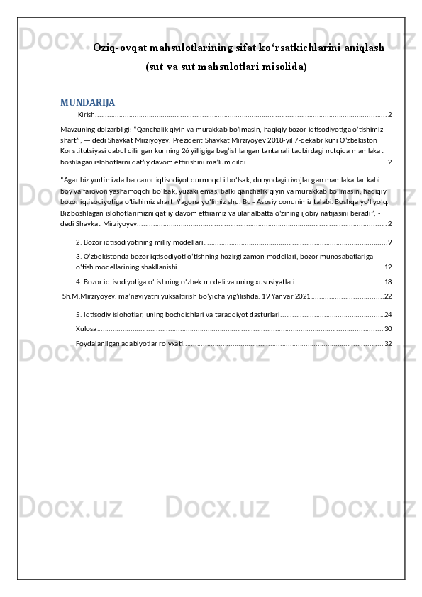 Oziq-ovqat mahsulotlarining sifat ko‘rsatkichlarini aniqlash
(sut va sut mahsulotlari misolida)
MUNDARIJA
 Kirish ................................................................................................................................................... 2
Mavzuning dolzarbligi: “Qanchalik qiyin va murakkab bo‘lmasin, haqiqiy bozor iqtisodiyotiga o‘tishimiz 
shart”, — dedi Shavkat Mirziyoyev. Prezident Shavkat Mirziyoyev 2018-yil 7-dekabr kuni O‘zbekiston 
Konstitutsiyasi qabul qilingan kunning 26 yilligiga bag‘ishlangan tantanali tadbirdagi nutqida mamlakat 
boshlagan islohotlarni qat‘iy davom ettirishini ma’lum qildi. ...................................................................... 2
“Agar biz yurtimizda barqaror iqtisodiyot qurmoqchi bo‘lsak, dunyodagi rivojlangan mamlakatlar kabi 
boy va farovon yashamoqchi bo‘lsak, yuzaki emas, balki qanchalik qiyin va murakkab bo‘lmasin, haqiqiy 
bozor iqtisodiyotiga o‘tishimiz shart. Yagona yo‘limiz shu. Bu - Asosiy qonunimiz talabi. Boshqa yo‘l yo‘q. 
Biz boshlagan islohotlarimizni qat’iy davom ettiramiz va ular albatta o‘zining ijobiy natijasini beradi”, - 
dedi Shavkat Mirziyoyev. ............................................................................................................................. 2
2. Bozor iqtisodiyotining milliy modellari ............................................................................................. 9
3. O‘zbekistonda bozor iqtisodiyoti o‘tishning hozirgi zamon modellari, bozor munosabatlariga 
o‘tish modellarining shakllanishi ........................................................................................................ 12
4. Bozor iqtisodiyotiga o‘tishning o‘zbek modeli va uning xususiyatlari ............................................ 18
 Sh.M.Mirziyoyev. ma’naviyatni yuksaltirish bo‘yicha yig‘ilishda. 19 Yanvar 2021 .................................... 22
5. Iqtisodiy islohotlar, uning bochqichlari va taraqqiyot dasturlari .................................................... 24
Xulosa ................................................................................................................................................ 30
Foydalanilgan adabiyotlar ro‘yxati ..................................................................................................... 32 