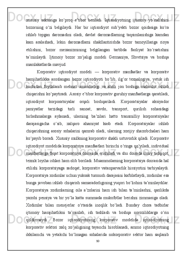 xususiy   sektoriga   ko proq   e tibor   beriladi.   Iqtisodiyotning   ijtimoiy   yo nalishiniʻ ʼ ʻ
bozorning   o zi   belgilaydi.   Har   bir   iqtisodiyot   sub yekti   bozor   qoidasiga   ko ra	
ʻ ʼ ʻ
ishlab   topgan   daromadini   oladi,   davlat   daromadlarning   taqsimlanishiga   kamdan
kam   aralashadi,   lekin   daromadlarni   shakllantirishda   bozor   tamoyillariga   rioya
etilishini,   bozor   mexanizmining   belgilangan   tartibda   faoliyat   ko rsatishini	
ʻ
ta minlaydi.   Ijtimoiy   bozor   xo jaligi   modeli   Germaniya,   Shvetsiya   va   boshqa	
ʼ ʻ
mamlakatlarda mavjud.
Korporativ   iqtisodiyot   modeli   —   korporativ   manfaatlar   va   korporativ
hamjihatlikka   asoslangan   bozor   iqtisodiyoti   bo lib,   ilg or   texnologiya,   yetuk   ish	
ʻ ʻ
kuchidan   foydalanib   mehnat   unumdorligi   va   aholi   jon   boshiga   mahsulot   ishlab
chiqarishni ko paytiradi. Asosiy e tibor korporativ guruhiy manfaatlarga qaratiladi,	
ʻ ʼ
iqtisodiyot   korporatsiyalar   orqali   boshqariladi.   Korporatsiyalar   aksiyador
jamiyatlar   tarzidagi   turli   sanoat,   savdo,   transport,   qurilish   sohasidagi
birlashmalarga   aylanadi,   ularning   ba zilari   hatto   transmilliy   korporatsiyalar	
ʼ
darajasigacha   o sib,   xalqaro   ahamiyat   kasb   etadi.   Korporatsiyalar   ishlab	
ʻ
chiqarishning   asosiy   sohalarini   qamrab   oladi,   ularning   xorijiy   shaxobchalari   ham
ko payib boradi. Xususiy mulkning korporativ shakli ustuvorlik qiladi. Korporativ	
ʻ
iqtisodiyot modelida korporatsiya manfaatlari birinchi o ringa qo yiladi, individual	
ʻ ʻ
manfaatlarga faqat korporatsiya doirasida erishiladi va shu doirada ilmiy tadqiqot,
texnik loyiha ishlari ham olib boriladi. Muammolarning korporatsiya doirasida hal
etilishi   korporatsiyaga   sadoqat,   korporativ   vatanparvarlik   hissiyotini   tarbiyalaydi.
Korporatsiya xodimlar uchun yuksak turmush darajasini kafolatlaydi, xodimlar esa
bunga javoban ishlab chiqarish samaradorligining yuqori bo lishini ta minlaydilar.	
ʻ ʼ
Korporatsiya   xodimlarning   oila   a zolarini   ham   ish   bilan   ta minlashni,   qarilikda	
ʼ ʼ
yaxshi   pensiya   va   bir   yo la   katta   summada   mukofotlar   berishni   zimmasiga   oladi.	
ʻ
Xodimlar   bilan   menejerlar   o rtasida   inoqlik   bo ladi.   Bunday   chora   tadbirlar	
ʻ ʻ
ijtimoiy   hamjihatlikni   ta minlab,   ish   tashlash   va   boshqa   noroziliklarga   o rin	
ʼ ʻ
qoldirmaydi.   Bozor   iqtisodiyotining   korporativ   modelida   iqtisodiyotning
korporativ   sektori   xalq   xo jaligining   tayanchi   hisoblanadi,   ammo   iqtisodiyotning
ʻ
ikkilamchi   va   yetakchi   bo lmagan   sohalarida   nokorporativ   sektor   ham   saqlanib
ʻ
10 