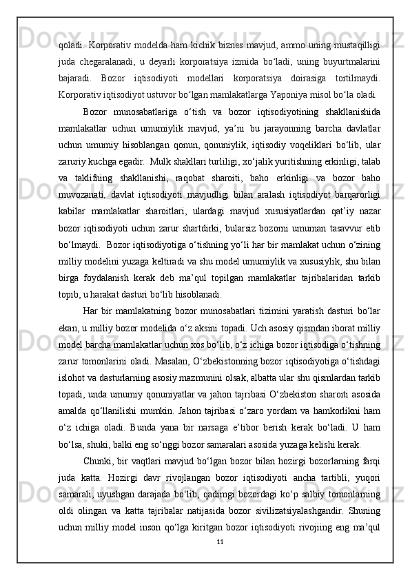 qoladi.  Korporativ  modelda  ham  kichik  biznes  mavjud,  ammo  uning  mustaqilligi
juda   chegaralanadi,   u   deyarli   korporatsiya   izmida   bo ladi,   uning   buyurtmalariniʻ
bajaradi.   Bozor   iqtisodiyoti   modellari   korporatsiya   doirasiga   tortilmaydi.
Korporativ iqtisodiyot ustuvor bo lgan mamlakatlarga Yaponiya misol bo la oladi.	
ʻ ʻ
Bozor   munosabatlariga   o‘tish   va   bozor   iqtisodiyotining   shakllanishida
mamlakatlar   uchun   umumiylik   mavjud,   ya’ni   bu   jarayonning   barcha   davlatlar
uchun   umumiy   hisoblangan   qonun,   qonuniylik,   iqtisodiy   voqeliklari   bo‘lib,   ular
zaruriy kuchga egadir.  Mulk shakllari turliligi, xo‘jalik yuritishning erkinligi, talab
va   taklifning   shakllanishi,   raqobat   sharoiti,   baho   erkinligi   va   bozor   baho
muvozanati,   davlat   iqtisodiyoti   mavjudligi   bilan   aralash   iqtisodiyot   barqarorligi
kabilar   mamlakatlar   sharoitlari,   ulardagi   mavjud   xususiyatlardan   qat’iy   nazar
bozor   iqtisodiyoti   uchun   zarur   shartdirki,   bularsiz   bozorni   umuman   tasavvur   etib
bo‘lmaydi.  Bozor iqtisodiyotiga o‘tishning yo‘li har bir mamlakat uchun o‘zining
milliy modelini yuzaga keltiradi va shu model umumiylik va xususiylik, shu bilan
birga   foydalanish   kerak   deb   ma’qul   topilgan   mamlakatlar   tajribalaridan   tarkib
topib, u harakat dasturi bo‘lib hisoblanadi. 
Har   bir   mamlakatning   bozor   munosabatlari   tizimini   yaratish   dasturi   bo‘lar
ekan, u milliy bozor modelida o‘z aksini topadi. Uch asosiy qismdan iborat milliy
model barcha mamlakatlar uchun xos bo‘lib, o‘z ichiga bozor iqtisodiga o‘tishning
zarur tomonlarini oladi. Masalan, O‘zbekistonning bozor iqtisodiyotiga o‘tishdagi
islohot va dasturlarning asosiy mazmunini olsak, albatta ular shu qismlardan tarkib
topadi, unda umumiy qonuniyatlar  va jahon tajribasi  O‘zbekiston  sharoiti  asosida
amalda   qo‘llanilishi   mumkin.   Jahon   tajribasi   o‘zaro   yordam   va   hamkorlikni   ham
o‘z   ichiga   oladi.   Bunda   yana   bir   narsaga   e’tibor   berish   kerak   bo‘ladi.   U   ham
bo‘lsa, shuki, balki eng so‘nggi bozor samaralari asosida yuzaga kelishi kerak. 
Chunki,   bir   vaqtlari   mavjud   bo‘lgan   bozor   bilan   hozirgi   bozorlarning   farqi
juda   katta.   Hozirgi   davr   rivojlangan   bozor   iqtisodiyoti   ancha   tartibli,   yuqori
samarali,   uyushgan   darajada   bo‘lib,   qadimgi   bozordagi   ko‘p   salbiy   tomonlarning
oldi   olingan   va   katta   tajribalar   natijasida   bozor   sivilizatsiyalashgandir.   Shuning
uchun   milliy   model   inson   qo‘lga   kiritgan   bozor   iqtisodiyoti   rivojiing   eng   ma’qul
11