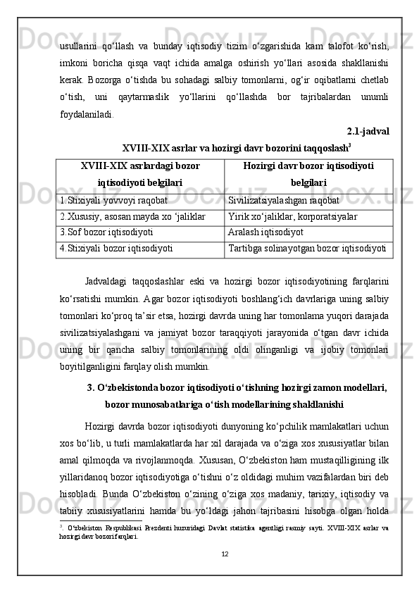 usullarini   qo‘llash   va   bunday   iqtisodiy   tizim   o‘zgarishida   kam   talofot   ko‘rish,
imkoni   boricha   qisqa   vaqt   ichida   amalga   oshirish   yo‘llari   asosida   shakllanishi
kerak.   Bozorga   o‘tishda   bu   sohadagi   salbiy   tomonlarni,   og‘ir   oqibatlarni   chetlab
o‘tish,   uni   qaytarmaslik   yo‘llarini   qo‘llashda   bor   tajribalardan   unumli
foydalaniladi.
2.1-jadval
XVIII-XIX asrlar va hozirgi davr bozorini taqqoslash 3
XVIII-XIX asrlardagi bozor
iqtisodiyoti belgilari Hozirgi davr bozor iqtisodiyoti
belgilari
1.Stixiyali yovvoyi raqobat Sivilizatsiyalashgan raqobat
2.Xususiy, asosan mayda xo ‘jaliklar Yirik xo‘jaliklar, korporatsiyalar
3.Sof bozor iqtisodiyoti Aralash iqtisodiyot
4.Stixiyali bozor iqtisodiyoti Tartibga solinayotgan bozor iqtisodiyoti
Jadvaldagi   taqqoslashlar   eski   va   hozirgi   bozor   iqtisodiyotining   farqlarini
ko‘rsatishi   mumkin.   Agar   bozor   iqtisodiyoti   boshlang‘ich  davrlariga  uning   salbiy
tomonlari ko‘proq ta’sir etsa, hozirgi davrda uning har tomonlama yuqori darajada
sivilizatsiyalashgani   va   jamiyat   bozor   taraqqiyoti   jarayonida   o‘tgan   davr   ichida
uning   bir   qancha   salbiy   tomonlarining   oldi   olinganligi   va   ijobiy   tomonlari
boyitilganligini farqlay olish mumkin.
3. O‘zbekistonda bozor iqtisodiyoti o‘tishning hozirgi zamon modellari,
bozor munosabatlariga o‘tish modellarining shakllanishi
Hozirgi davrda bozor iqtisodiyoti dunyoning ko‘pchilik mamlakatlari uchun
xos bo‘lib, u turli mamlakatlarda har xil darajada va o‘ziga xos xususiyatlar bilan
amal qilmoqda va rivojlanmoqda. Xususan, O‘zbekiston ham  mustaqilligining ilk
yillaridanoq bozor iqtisodiyotiga o‘tishni o‘z oldidagi muhim vazifalardan biri deb
hisobladi.   Bunda   O‘zbekiston   o‘zining   o‘ziga   xos   madaniy,   tarixiy,   iqtisodiy   va
tabiiy   xususiyatlarini   hamda   bu   yo‘ldagi   jahon   tajribasini   hisobga   olgan   holda
3
.   O‘zbekiston   Respublikasi   Prezdenti   huzuridagi   Davlat   statistika   agentligi   rasmiy   sayti.   XVIII-XIX   asrlar   va
hozirgi davr bozori farqlari.
12