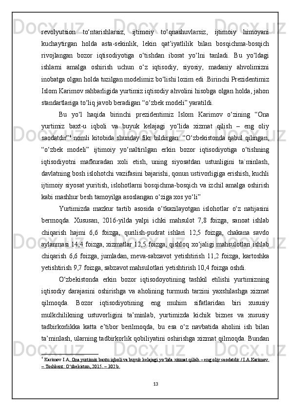 revolyutsion   to‘ntarishlarsiz,   ijtimoiy   to‘qnashuvlarsiz,   ijtimoiy   himoyani
kuchaytirgan   holda   asta-sekinlik,   lekin   qat’iyatlilik   bilan   bosqichma-bosqich
rivojlangan   bozor   iqtisodiyotiga   o‘tishdan   iborat   yo‘lni   tanladi.   Bu   yo‘ldagi
ishlarni   amalga   oshirish   uchun   o‘z   iqtisodiy,   siyosiy,   madaniy   ahvolimizni
inobatga olgan holda tuzilgan modelimiz bo‘lishi lozim edi .Birinchi Prezidentimiz
Islom Karimov rahbarligida yurtimiz iqtisodiy ahvolini hisobga olgan holda, jahon
standartlariga to‘liq javob beradigan “o‘zbek modeli” yaratildi.
Bu   yo‘l   haqida   birinchi   prezidentimiz   Islom   Karimov   o‘zining   “Ona
yurtimiz   baxt-u   iqboli   va   buyuk   kelajagi   yo‘lida   xizmat   qilish   –   eng   oliy
saodatdir” 4
  nomli kitobida shunday fikr bildirgan: “O‘zbekistonda qabul qilingan,
“o‘zbek   modeli”   ijtimoiy   yo‘naltirilgan   erkin   bozor   iqtisodiyotiga   o‘tishning
iqtisodiyotni   mafkuradan   xoli   etish,   uning   siyosatdan   ustunligini   ta`minlash,
davlatning bosh islohotchi vazifasini bajarishi, qonun ustivorligiga erishish, kuchli
ijtimoiy siyosat yuritish, islohotlarni bosqichma-bosqich va izchil amalga oshirish
kabi mashhur besh tamoyilga asoslangan o‘ziga xos yo‘li”
Yurtimizda   mazkur   tartib   asosida   o‘tkazilayotgan   islohotlar   o‘z   natijasini
bermoqda.   Xususan,   2016-yilda   yalpi   ichki   mahsulot   7,8   foizga,   sanoat   ishlab
chiqarish   hajmi   6,6   foizga,   qurilish-pudrat   ishlari   12,5   foizga,   chakana   savdo
aylanmasi 14,4 foizga, xizmatlar 12,5 foizga, qishloq xo‘jaligi mahsulotlari ishlab
chiqarish   6,6   foizga,   jumladan,   meva-sabzavot   yetishtirish   11,2   foizga,   kartoshka
yetishtirish 9,7 foizga, sabzavot mahsulotlari yetishtirish 10,4 foizga oshdi.
O‘zbekistonda   erkin   bozor   iqtisodoyotining   tashkil   etilishi   yurtimizning
iqtisodiy   darajasini   oshirishga   va   aholining   turmush   tarzini   yaxshilashga   xizmat
qilmoqda.   Bozor   iqtisodiyotining   eng   muhim   sifatlaridan   biri   xususiy
mulkchilikning   ustuvorligini   ta’minlab,   yurtimizda   kichik   biznes   va   xususiy
tadbirkorlikka   katta   e’tibor   berilmoqda,   bu   esa   o‘z   navbatida   aholini   ish   bilan
ta’minlash, ularning tadbirkorlik qobiliyatini oshirishga xizmat qilmoqda. Bundan
4
  Karimov I.A .       Ona        yurtimiz        baxtu        iqboli        va        buyuk        kelajagi        yo    ‘   lida        xizmat        qilish     –     eng        oliy        saodatdir     /     I   .   A    .   Karimov    .  
–     Toshkent    :    O    ‘   zbekiston    , 2015. – 302     b   .  
13 