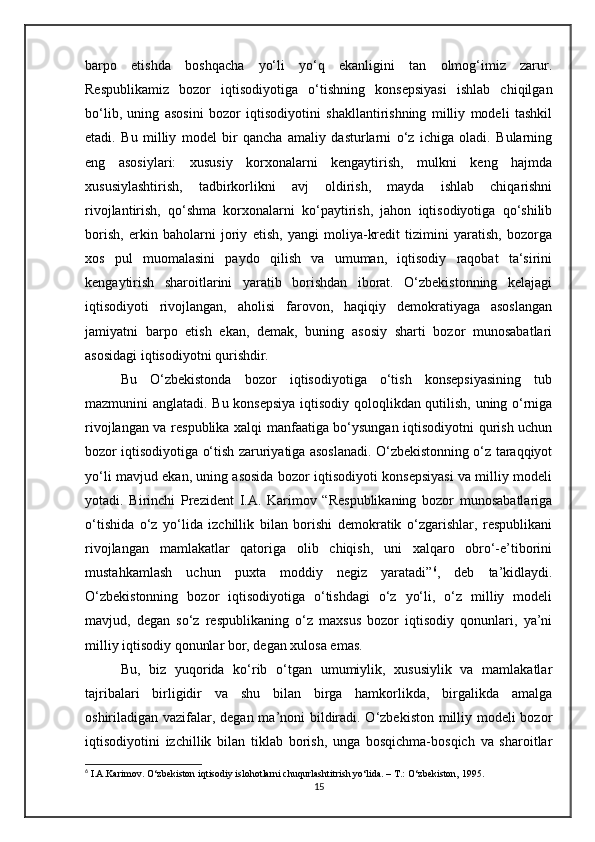 barpo   etishda   boshqacha   yo‘li   yo‘q   ekanligini   tan   olmog‘imiz   zarur.
Respublikamiz   bozor   iqtisodiyotiga   o‘tishning   konsepsiyasi   ishlab   chiqilgan
bo‘lib,   uning   asosini   bozor   iqtisodiyotini   shakllantirishning   milliy   modeli   tashkil
etadi.   Bu   milliy   model   bir   qancha   amaliy   dasturlarni   o‘z   ichiga   oladi.   Bularning
eng   asosiylari:   xususiy   korxonalarni   kengaytirish,   mulkni   keng   hajmda
xususiylashtirish,   tadbirkorlikni   avj   oldirish,   mayda   ishlab   chiqarishni
rivojlantirish,   qo‘shma   korxonalarni   ko‘paytirish,   jahon   iqtisodiyotiga   qo‘shilib
borish,   erkin   baholarni   joriy   etish,   yangi   moliya-kredit   tizimini   yaratish,   bozorga
xos   pul   muomalasini   paydo   qilish   va   umuman,   iqtisodiy   raqobat   ta‘sirini
kengaytirish   sharoitlarini   yaratib   borishdan   iborat.   O‘zbekistonning   kelajagi
iqtisodiyoti   rivojlangan,   aholisi   farovon,   haqiqiy   demokratiyaga   asoslangan
jamiyatni   barpo   etish   ekan,   demak,   buning   asosiy   sharti   bozor   munosabatlari
asosidagi iqtisodiyotni qurishdir. 
Bu   O‘zbekistonda   bozor   iqtisodiyotiga   o‘tish   konsepsiyasining   tub
mazmunini anglatadi. Bu konsepsiya  iqtisodiy qoloqlikdan qutilish, uning o‘rniga
rivojlangan va respublika xalqi manfaatiga bo‘ysungan iqtisodiyotni qurish uchun
bozor iqtisodiyotiga o‘tish zaruriyatiga asoslanadi. O‘zbekistonning o‘z taraqqiyot
yo‘li mavjud ekan, uning asosida bozor iqtisodiyoti konsepsiyasi va milliy modeli
yotadi.   Birinchi   Prezident   I.A.   Karimov   “Respublikaning   bozor   munosabatlariga
o‘tishida   o‘z   yo‘lida   izchillik   bilan   borishi   demokratik   o‘zgarishlar,   respublikani
rivojlangan   mamlakatlar   qatoriga   olib   chiqish,   uni   xalqaro   obro‘-e’tiborini
mustahkamlash   uchun   puxta   moddiy   negiz   yaratadi” 6
,   deb   ta’kidlaydi.
O‘zbekistonning   bozor   iqtisodiyotiga   o‘tishdagi   o‘z   yo‘li,   o‘z   milliy   modeli
mavjud,   degan   so‘z   respublikaning   o‘z   maxsus   bozor   iqtisodiy   qonunlari,   ya’ni
milliy iqtisodiy qonunlar bor, degan xulosa emas. 
Bu,   biz   yuqorida   ko‘rib   o‘tgan   umumiylik,   xususiylik   va   mamlakatlar
tajribalari   birligidir   va   shu   bilan   birga   hamkorlikda,   birgalikda   amalga
oshiriladigan vazifalar, degan ma’noni  bildiradi. O‘zbekiston milliy modeli bozor
iqtisodiyotini   izchillik   bilan   tiklab   borish,   unga   bosqichma-bosqich   va   sharoitlar
6
 I.A.Karimov. O‘zbekiston iqtisodiy islohotlarni chuqurlashtitrish yo‘lida. – T.: O‘zbekiston, 1995.
15