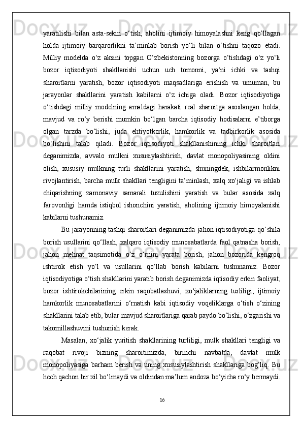 yaratilishi   bilan   asta-sekin   o‘tish,   aholini   ijtimoiy   himoyalashni   keng   qo‘llagan
holda   ijtimoiy   barqarorlikni   ta’minlab   borish   yo‘li   bilan   o‘tishni   taqozo   etadi.
Milliy   modelda   o‘z   aksini   topgan   O‘zbekistonning   bozorga   o‘tishdagi   o‘z   yo‘li
bozor   iqtisodiyoti   shakllanishi   uchun   uch   tomonni,   ya‘ni   ichki   va   tashqi
sharoitlarni   yaratish,   bozor   iqtisodiyoti   maqsadlariga   erishish   va   umuman,   bu
jarayonlar   shakllarini   yaratish   kabilarni   o‘z   ichiga   oladi.   Bozor   iqtisodiyotiga
o‘tishdagi   milliy   modelning   amaldagi   harakati   real   sharoitga   asoslangan   holda,
mavjud   va   ro‘y   berishi   mumkin   bo‘lgan   barcha   iqtisodiy   hodisalarni   e’tiborga
olgan   tarzda   bo‘lishi,   juda   ehtiyotkorlik,   hamkorlik   va   tadbirkorlik   asosida
bo‘lishini   talab   qiladi.   Bozor   iqtisodiyoti   shakllanishining   ichki   sharoitlari
deganimizda,   avvalo   mulkni   xususiylashtirish,   davlat   monopoliyasining   oldini
olish,   xususiy   mulkning   turli   shakllarini   yaratish,   shuningdek,   ishbilarmonlikni
rivojlantirish, barcha mulk shakllari tengligini ta‘minlash, xalq xo‘jaligi va ishlab
chiqarishning   zamonaviy   samarali   tuzulishini   yaratish   va   bular   asosida   xalq
farovonligi   hamda   istiqbol   ishonchini   yaratish,   aholining   ijtimoiy   himoyalanishi
kabilarni tushunamiz. 
Bu jarayonning tashqi  sharoitlari deganimizda jahon iqtisodiyotiga qo‘shila
borish   usullarini   qo‘llash,   xalqaro   iqtisodiy   munosabatlarda   faol   qatnasha   borish,
jahon   mehnat   taqsimotida   o‘z   o‘rnini   yarata   borish,   jahon   bozorida   kengroq
ishtirok   etish   yo‘l   va   usullarini   qo‘llab   borish   kabilarni   tushunamiz.   Bozor
iqtisodiyotiga o‘tish shakllarini yaratib borish deganimizda iqtisodiy erkin faoliyat,
bozor   ishtirokchilarining   erkin   raqobatlashuvi,   xo‘jaliklarning   turliligi,   ijtimoiy
hamkorlik   munosabatlarini   o‘rnatish   kabi   iqtisodiy   voqeliklarga   o‘tish   o‘zining
shakllarini talab etib, bular mavjud sharoitlariga qarab paydo bo‘lishi, o‘zgarishi va
takomillashuvini tushunish kerak. 
Masalan,   xo‘jalik   yuritish   shakllarining   turliligi,   mulk   shakllari   tengligi   va
raqobat   rivoji   bizning   sharoitimizda,   birinchi   navbatda,   davlat   mulk
monopoliyasiga   barham   berish   va   uning   xususiylashtirish   shakllariga   bog‘liq.   Bu
hech qachon bir xil bo‘lmaydi va oldindan ma’lum andoza bo‘yicha ro‘y bermaydi.
16