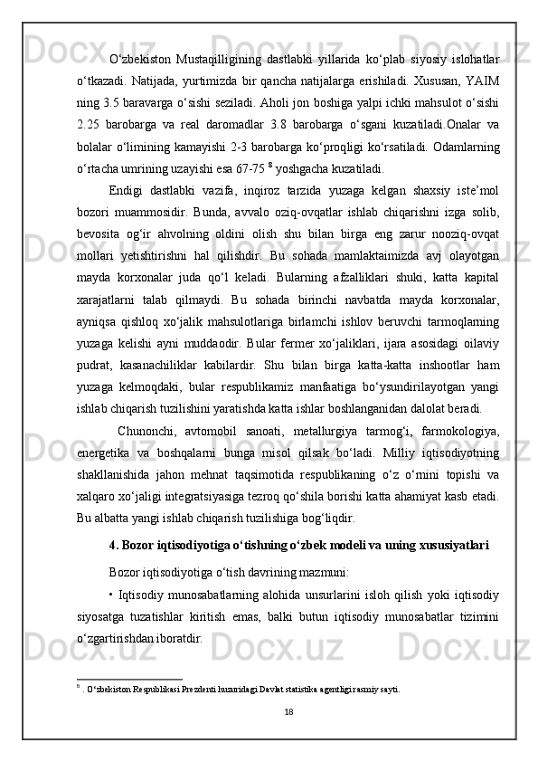 O‘zbekiston   Mustaqilligining   dastlabki   yillarida   ko‘plab   siyosiy   islohatlar
o‘tkazadi.   Natijada,   yurtimizda   bir   qancha   natijalarga   erishiladi.   Xususan,   YAIM
ning 3.5 baravarga o‘sishi seziladi. Aholi jon boshiga yalpi ichki mahsulot o‘sishi
2.25   barobarga   va   real   daromadlar   3.8   barobarga   o‘sgani   kuzatiladi.Onalar   va
bolalar o‘limining kamayishi 2-3 barobarga   ko‘proq ligi ko‘rsatiladi. Odamlarning
o‘rtacha umrining uzayishi esa 67-75  8
 yoshgacha kuzatiladi.
Endigi   dastlabki   vazifa,   inqiroz   tarzida   yuzaga   kelgan   shaxsiy   iste’mol
bozori   muammosidir.   Bunda,   avvalo   oziq-ovqatlar   ishlab   chiqarishni   izga   solib,
bevosita   og‘ir   ahvolning   oldini   olish   shu   bilan   birga   eng   zarur   nooziq-ovqat
mollari   yetishtirishni   hal   qilishdir.   Bu   sohada   mamlaktaimizda   avj   olayotgan
mayda   korxonalar   juda   qo‘l   keladi.   Bularning   afzalliklari   shuki,   katta   kapital
xarajatlarni   talab   qilmaydi.   Bu   sohada   birinchi   navbatda   mayda   korxonalar,
ayniqsa   qishloq   xo‘jalik   mahsulotlariga   birlamchi   ishlov   beruvchi   tarmoqlarning
yuzaga   kelishi   ayni   muddaodir.   Bular   fermer   xo‘jaliklari,   ijara   asosidagi   oilaviy
pudrat,   kasanachiliklar   kabilardir.   Shu   bilan   birga   katta-katta   inshootlar   ham
yuzaga   kelmoqdaki,   bular   respublikamiz   manfaatiga   bo‘ysundirilayotgan   yangi
ishlab chiqarish tuzilishini yaratishda katta ishlar boshlanganidan dalolat beradi.
  Chunonchi,   avtomobil   sanoati,   metallurgiya   tarmog‘i,   farmokologiya,
energetika   va   boshqalarni   bunga   misol   qilsak   bo‘ladi.   Milliy   iqtisodiyotning
shakllanishida   jahon   mehnat   taqsimotida   respublikaning   o‘z   o‘rnini   topishi   va
xalqaro xo‘jaligi integratsiyasiga tezroq qo‘shila borishi katta ahamiyat kasb etadi.
Bu albatta yangi ishlab chiqarish tuzilishiga bog‘liqdir.
4. Bozor iqtisodiyotiga o‘tishning o‘zbek modeli va uning xususiyatlari
Bozor iqtisodiyotiga o‘tish davrining mazmuni:
•   Iqtisodiy   munosabatlarning   alohida   unsurlarini   isloh   qilish   yoki   iqtisodiy
siyosatga   tuzatishlar   kiritish   emas,   balki   butun   iqtisodiy   munosabatlar   tizimini
o‘zgartirishdan iboratdir.
8
 .  O‘zbekiston Respublikasi Prezdenti huzuridagi Davlat statistika agentligi rasmiy sayti. 
18