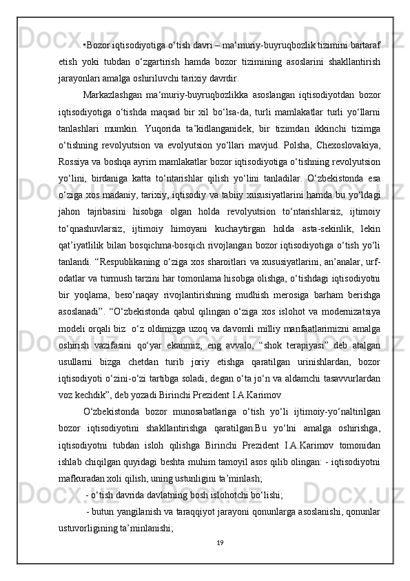 •Bozor iqtisodiyotiga o‘tish davri – ma‘muriy-buyruqbozlik tizimini bartaraf
etish   yoki   tubdan   o‘zgartirish   hamda   bozor   tizimining   asoslarini   shakllantirish
jarayonlari amalga oshiriluvchi tarixiy davrdir.
Markazlashgan   ma‘muriy-buyruqbozlikka   asoslangan   iqtisodiyotdan   bozor
iqtisodiyotiga   o‘tishda   maqsad   bir   xil   bo‘lsa-da,   turli   mamlakatlar   turli   yo‘llarni
tanlashlari   mumkin.   Yuqorida   ta’kidlanganidek,   bir   tizimdan   ikkinchi   tizimga
o‘tishning   revolyutsion   va   evolyutsion   yo‘llari   mavjud.   Polsha,   Chexoslovakiya,
Rossiya va boshqa ayrim mamlakatlar bozor iqtisodiyotiga o‘tishning revolyutsion
yo‘lini,   birdaniga   katta   to‘ntarishlar   qilish   yo‘lini   tanladilar.   O‘zbekistonda   esa
o‘ziga xos madaniy, tarixiy, iqtisodiy va tabiiy xususiyatlarini  hamda bu yo‘ldagi
jahon   tajribasini   hisobga   olgan   holda   revolyutsion   to‘ntarishlarsiz,   ijtimoiy
to‘qnashuvlarsiz,   ijtimoiy   himoyani   kuchaytirgan   holda   asta-sekinlik,   lekin
qat’iyatlilik bilan bosqichma-bosqich  rivojlangan  bozor  iqtisodiyotiga  o‘tish yo‘li
tanlandi. “Respublikaning  o‘ziga xos sharoitlari va xususiyatlarini, an’analar, urf-
odatlar va turmush tarzini har tomonlama hisobga olishga, o‘tishdagi iqtisodiyotni
bir   yoqlama,   beso‘naqay   rivojlantirishning   mudhish   merosiga   barham   berishga
asoslanadi”.   “O‘zbekistonda   qabul   qilingan   o‘ziga   xos   islohot   va   modernizatsiya
modeli orqali biz   o‘z oldimizga uzoq va davomli milliy manfaatlarimizni amalga
oshirish   vazifasini   qo‘yar   ekanmiz,   eng   avvalo,   “shok   terapiyasi”   deb   atalgan
usullarni   bizga   chetdan   turib   joriy   etishga   qaratilgan   urinishlardan,   bozor
iqtisodiyoti o‘zini-o‘zi tartibga soladi, degan o‘ta jo‘n va aldamchi tasavvurlardan
voz kechdik”, deb yozadi Birinchi Prezident I.A.Karimov
O‘zbekistonda   bozor   munosabatlariga   o‘tish   yo‘li   ijtimoiy-yo‘naltirilgan
bozor   iqtisodiyotini   shakllantirishga   qaratilgan.Bu   yo‘lni   amalga   oshirishga,
iqtisodiyotni   tubdan   isloh   qilishga   Birinchi   Prezident   I.A.Karimov   tomonidan
ishlab chiqilgan quyidagi beshta muhim tamoyil asos qilib olingan: - iqtisodiyotni
mafkuradan xoli qilish, uning ustunligini ta’minlash;
 - o‘tish davrida davlatning bosh islohotchi bo‘lishi;
 - butun yangilanish va taraqqiyot jarayoni qonunlarga asoslanishi, qonunlar
ustuvorligining ta’minlanishi;
19 