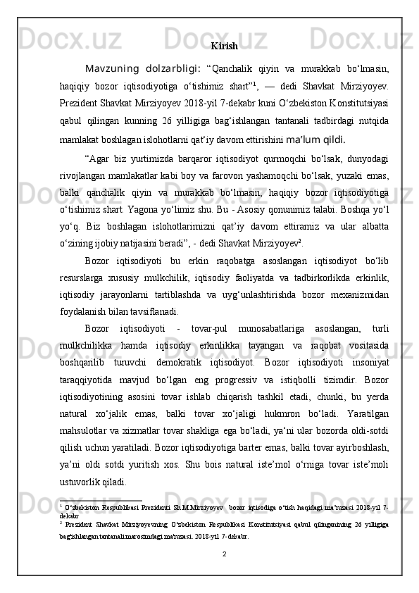 Kirish
Mav zuning   dolzarbligi:   “Qanchalik   qiyin   va   murakkab   bo‘lmasin,
haqiqiy   bozor   iqtisodiyotiga   o‘tishimiz   shart” 1
,   —   dedi   Shavkat   Mirziyoyev.
Prezident Shavkat Mirziyoyev 2018-yil 7-dekabr kuni O‘zbekiston Konstitutsiyasi
qabul   qilingan   kunning   26   yilligiga   bag‘ishlangan   tantanali   tadbirdagi   nutqida
mamlakat boshlagan islohotlarni qat‘iy davom ettirishini  ma’lum qildi .
“Agar   biz   yurtimizda   barqaror   iqtisodiyot   qurmoqchi   bo‘lsak,   dunyodagi
rivojlangan mamlakatlar kabi  boy va farovon yashamoqchi  bo‘lsak, yuzaki  emas,
balki   qanchalik   qiyin   va   murakkab   bo‘lmasin,   haqiqiy   bozor   iqtisodiyotiga
o‘tishimiz shart. Yagona yo‘limiz shu. Bu - Asosiy qonunimiz talabi. Boshqa yo‘l
yo‘q.   Biz   boshlagan   islohotlarimizni   qat’iy   davom   ettiramiz   va   ular   albatta
o‘zining ijobiy natijasini beradi”, - dedi Shavkat Mirziyoyev 2
.
Bozor   iqtisodiyoti   bu   erkin   raqobatga   asoslangan   iqtisodiyot   bo‘lib
resurslarga   xususiy   mulkchilik,   iqtisodiy   faoliyatda   va   tadbirkorlikda   erkinlik,
iqtisodiy   jarayonlarni   tartiblashda   va   uyg‘unlashtirishda   bozor   mexanizmidan
foydalanish bilan tavsiflanadi. 
Bozor   iqtisodiyoti   -   tovar-pul   munosabatlariga   asoslangan,   turli
mulkchilikka   hamda   iqtisodiy   erkinlikka   tayangan   va   raqobat   vositasida
boshqarilib   turuvchi   demokratik   iqtisodiyot.   Bozor   iqtisodiyoti   insoniyat
taraqqiyotida   mavjud   bo‘lgan   eng   progressiv   va   istiqbolli   tizimdir.   Bozor
iqtisodiyotining   asosini   tovar   ishlab   chiqarish   tashkil   etadi,   chunki,   bu   yerda
natural   xo‘jalik   emas,   balki   tovar   xo‘jaligi   hukmron   bo‘ladi.   Yaratilgan
mahsulotlar va xizmatlar tovar  shakliga  ega bo‘ladi, ya‘ni ular  bozorda oldi-sotdi
qilish uchun yaratiladi. Bozor iqtisodiyotiga barter emas, balki tovar ayirboshlash,
ya’ni   oldi   sotdi   yuritish   xos.   Shu   bois   natural   iste’mol   o‘rniga   tovar   iste’moli
ustuvorlik qiladi. 
1
  O‘zbekiston   Respublikasi   Prezidenti   Sh.M.Mirziyoyev     bozor   iqtisodiga   o‘tish   haqidagi   ma’ruzasi   2018-yil   7-
dekabr
2
  Prezident   Shavkat   Mirziyoyevning   O‘zbekiston   Respublikasi   Konstitutsiyasi   qabul   qilinganining   26   yilligiga
bag'ishlangan tantanali marosimdagi ma'ruzasi. 2018-yil  7-dekabr . 
2