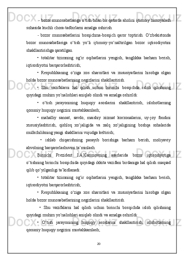 - bozor munosabatlariga o‘tish bilan bir qatorda aholini ijtimoiy himoyalash
sohasida kuchli chora-tadbirlarni amalga oshirish.
-   bozor   munosabatlarini   bosqichma-bosqich   qaror   toptirish.   O‘zbekistonda
bozor   munosabatlariga   o‘tish   yo‘li   ijtimoiy-yo‘naltirilgan   bozor   iqtisodiyotini
shakllantirishga qaratilgan. 
•   totalitar   tizimning   og‘ir   oqibatlarini   yengish,   tanglikka   barham   berish,
iqtisodiyotni barqarorlashtirish; 
•   Respublikaning   o‘ziga   xos   sharoitlari   va   xususiyatlarini   hisobga   olgan
holda bozor munosabatlarining negizlarini shakllantirish. 
•   Shu   vazifalarni   hal   qilish   uchun   birinchi   bosqichda   isloh   qilishning
quyidagi muhim yo‘nalishlari aniqlab olindi va amalga oshirildi:
•   o‘tish   jarayonining   huquqiy   asoslarini   shakllantirish,   islohotlarning
qonuniy huquqiy negizini mustahkamlash; 
•   mahalliy   sanoat,   savdo,   maishiy   xizmat   korxonalarini,   uy-joy   fondini
xususiylashtirish,   qishloq   xo‘jaligida   va   xalq   xo‘jaligining   boshqa   sohalarida
mulkchilikning yangi shakllarini vujudga keltirish;
  •   ishlab   chiqarishning   pasayib   borishiga   barham   berish,   moliyaviy
ahvolning barqarorlashuvini ta’minlash.
Birinchi   Prezident   I.A.Karimovning   asarlarida   bozor   iqtisodiyotiga
o‘tishning birinchi bosqichida quyidagi ikkita vazifani birdaniga hal qilish maqsad
qilib qo‘yilganligi ta’kidlanadi:
•   totalitar   tizimning   og‘ir   oqibatlarini   yengish,   tanglikka   barham   berish,
iqtisodiyotni barqarorlashtirish; 
•   Respublikaning   o‘ziga   xos   sharoitlari   va   xususiyatlarini   hisobga   olgan
holda bozor munosabatlarining negizlarini shakllantirish.
  •   Shu   vazifalarni   hal   qilish   uchun   birinchi   bosqichda   isloh   qilishning
quyidagi muhim yo‘nalishlari aniqlab olindi va amalga oshirildi: 
•   O‘tish   jarayonining   huquqiy   asoslarini   shakllantirish,   islohotlarning
qonuniy huquqiy negizini mustahkamlash;
20