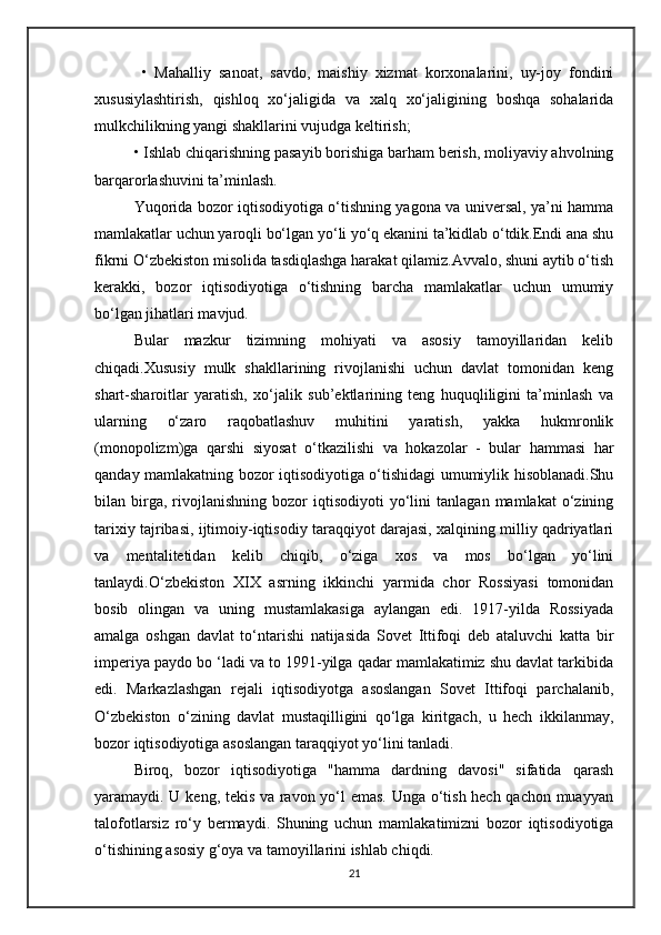 •   Mahalliy   sanoat,   savdo,   maishiy   xizmat   korxonalarini,   uy-joy   fondini
xususiylashtirish,   qishloq   xo‘jaligida   va   xalq   xo‘jaligining   boshqa   sohalarida
mulkchilikning yangi shakllarini vujudga keltirish; 
• Ishlab chiqarishning pasayib borishiga barham berish, moliyaviy ahvolning
barqarorlashuvini ta’minlash.
Yuqorida bozor iqtisodiyotiga o‘tishning yagona va universal, ya’ni hamma
mamlakatlar uchun yaroqli bo‘lgan yo‘li yo‘q ekanini ta’kidlab o‘tdik.Endi ana shu
fikrni O‘zbekiston misolida tasdiqlashga harakat qilamiz.Avvalo, shuni aytib o‘tish
kerakki,   bozor   iqtisodiyotiga   o‘tishning   barcha   mamlakatlar   uchun   umumiy
bo‘lgan jihatlari mavjud. 
Bular   mazkur   tizimning   mohiyati   va   asosiy   tamoyillaridan   kelib
chiqadi.Xususiy   mulk   shakllarining   rivojlanishi   uchun   davlat   tomonidan   keng
shart-sharoitlar   yaratish,   xo‘jalik   sub’ektlarining   teng   huquqliligini   ta’minlash   va
ularning   o‘zaro   raqobatlashuv   muhitini   yaratish,   yakka   hukmronlik
(monopolizm)ga   qarshi   siyosat   o‘tkazilishi   va   hokazolar   -   bular   hammasi   har
qanday mamlakatning bozor iqtisodiyotiga o‘tishidagi umumiylik hisoblanadi.Shu
bilan  birga,  rivojlanishning   bozor   iqtisodiyoti   yo‘lini   tanlagan   mamlakat   o‘zining
tarixiy tajribasi, ijtimoiy-iqtisodiy taraqqiyot darajasi, xalqining milliy qadriyatlari
va   mentalitetidan   kelib   chiqib,   o‘ziga   xos   va   mos   bo‘lgan   yo‘lini
tanlaydi.O‘zbekiston   XIX   asrning   ikkinchi   yarmida   chor   Rossiyasi   tomonidan
bosib   olingan   va   uning   mustamlakasiga   aylangan   edi.   1917-yilda   Rossiyada
amalga   oshgan   davlat   to‘ntarishi   natijasida   Sovet   Ittifoqi   deb   ataluvchi   katta   bir
imperiya paydo bo ‘ladi va to 1991-yilga qadar mamlakatimiz shu davlat tarkibida
edi.   Markazlashgan   rejali   iqtisodiyotga   asoslangan   Sovet   Ittifoqi   parchalanib,
O‘zbekiston   o‘zining   davlat   mustaqilligini   qo‘lga   kiritgach,   u   hech   ikkilanmay,
bozor iqtisodiyotiga asoslangan taraqqiyot yo‘lini tanladi.
Biroq,   bozor   iqtisodiyotiga   "hamma   dardning   davosi"   sifatida   qarash
yaramaydi. U keng, tekis va ravon yo‘l emas. Unga o‘tish hech qachon muayyan
talofotlarsiz   ro‘y   bermaydi.   Shuning   uchun   mamlakatimizni   bozor   iqtisodiyotiga
o‘tishining asosiy g‘oya va tamoyillarini ishlab chiqdi.
21