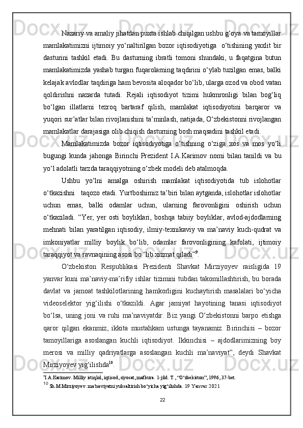 Nazariy va amaliy jihatdan puxta ishlab chiqilgan ushbu g‘oya va tamoyillar
mamlakatimizni  ijtimoiy yo‘naltirilgan bozor  iqtisodiyotiga   o‘tishining yaxlit  bir
dasturini   tashkil   etadi.   Bu   dasturning   ibratli   tomoni   shundaki,   u   faqatgina   butun
mamlakatimizda yashab turgan fuqarolarning taqdirini o‘ylab tuzilgan emas, balki
kelajak avlodlar taqdiriga ham bevosita aloqador bo‘lib, ularga ozod va obod vatan
qoldirishni   nazarda   tutadi.   Rejali   iqtisodiyot   tizimi   hukmronligi   bilan   bog‘liq
bo‘lgan   illatlarni   tezroq   bartaraf   qilish,   mamlakat   iqtisodiyotini   barqaror   va
yuqori sur’atlar bilan rivojlanishini ta’minlash, natijada, O‘zbekistonni rivojlangan
mamlakatlar darajasiga olib chiqish dasturning bosh maqsadini tashkil etadi.
Mamlakatimizda   bozor   iqtisodiyotiga   o‘tishning   o‘ziga   xos   va   mos   yo‘li
bugungi   kunda   jahonga   Birinchi   Prezident   I.A.Karimov   nomi   bilan   tanildi   va   bu
yo‘l adolatli tarzda taraqqiyotning o‘zbek modeli deb atalmoqda.
Ushbu   yo‘lni   amalga   oshirish   mamlakat   iqtisodiyotida   tub   islohotlar
o‘tkazishni   taqozo etadi. Yurtboshimiz ta’biri bilan aytganda, islohotlar islohotlar
uchun   emas,   balki   odamlar   uchun,   ularning   farovonligini   oshirish   uchun
o‘tkaziladi.   “Yer,   yer   osti   boyliklari,   boshqa   tabiiy   boyliklar,   avlod-ajdodlarning
mehnati   bilan   yaratilgan   iqtisodiy,   ilmiy-texnikaviy   va   ma’naviy   kuch-qudrat   va
imkoniyatlar   milliy   boylik   bo‘lib,   odamlar   farovonligining   kafolati,   ijtimoiy
taraqqiyot va ravnaqining asosi bo ‘lib xizmat qiladi” 9
.
O‘zbekiston   Respublikasi   Prezidenti   Shavkat   Mirziyoyev   raisligida   19
yanvar kuni  ma’naviy-ma’rifiy ishlar  tizimini  tubdan takomillashtirish, bu borada
davlat   va   jamoat   tashkilotlarining   hamkorligini   kuchaytirish   masalalari   bo‘yicha
videoselektor   yig‘ilishi   o‘tkazildi.   Agar   jamiyat   hayotining   tanasi   iqtisodiyot
bo‘lsa,   uning   joni   va   ruhi   ma’naviyatdir.   Biz   yangi   O‘zbekistonni   barpo   etishga
qaror   qilgan   ekanmiz,   ikkita   mustahkam   ustunga   tayanamiz.   Birinchisi   –   bozor
tamoyillariga   asoslangan   kuchli   iqtisodiyot.   Ikkinchisi   –   ajdodlarimizning   boy
merosi   va   milliy   qadriyatlarga   asoslangan   kuchli   ma’naviyat”,   deydi   Shavkat
Mirziyoyev yig‘ilishda 10
.
9
I.A.Karimov. Milliy istiqlol, iqtisod, siyosat, mafkura. 1-jild. T., “O‘zbekiston”, 1996, 37-bet.
10
 Sh.M.Mirziyoyev. ma’naviyatni yuksaltirish bo‘yicha yig‘ilishda.   19 Yanvar 2021
22