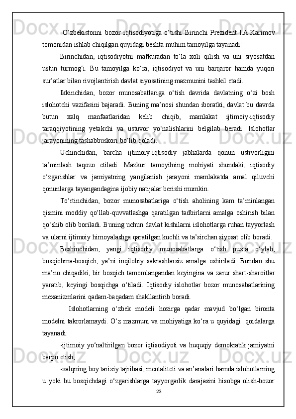 O‘zbekistonni   bozor   iqtisodiyotiga   o‘tishi   Birinchi   Prezident   I.A.Karimov
tomonidan ishlab chiqilgan quyidagi beshta muhim tamoyilga tayanadi:
Birinchidan,   iqtisodiyotni   mafkuradan   to‘la   xoli   qilish   va   uni   siyosatdan
ustun   turmog‘i.   Bu   tamoyilga   ko‘ra,   iqtisodiyot   va   uni   barqaror   hamda   yuqori
sur’atlar bilan rivojlantirish davlat siyosatining mazmunini tashkil etadi.
Ikkinchidan,   bozor   munosabatlariga   o‘tish   davrida   davlatning   o‘zi   bosh
islohotchi vazifasini  bajaradi. Buning ma’nosi  shundan iboratki, davlat  bu davrda
butun   xalq   manfaatlaridan   kelib   chiqib,   mamlakat   ijtimoiy-iqtisodiy
taraqqiyotining   yetakchi   va   ustuvor   yo‘nalishlarini   belgilab   beradi.   Islohotlar
jarayonining tashabbuskori bo‘lib qoladi.
Uchinchidan,   barcha   ijtimoiy-iqtisodiy   jabhalarda   qonun   ustivorligini
ta’minlash   taqozo   etiladi.   Mazkur   tamoyilning   mohiyati   shundaki,   iqtisodiy
o‘zgarishlar   va   jamiyatning   yangilanish   jarayoni   mamlakatda   amal   qiluvchi
qonunlarga tayangandagina ijobiy natijalar berishi mumkin.
To‘rtinchidan,   bozor   munosabatlariga   o‘tish   aholining   kam   ta’minlangan
qismini   moddiy   qo‘llab-quvvatlashga   qaratilgan   tadbirlarni   amalga   oshirish   bilan
qo‘shib olib boriladi. Buning uchun davlat kishilarni islohotlarga ruhan tayyorlash
va ularni ijtimoiy himoyalashga qaratilgan kuchli va ta’sirchan siyosat olib boradi.
Beshinchidan,   yangi   iqtisodiy   munosabatlarga   o‘tish   puxta   o‘ylab,
bosqichma-bosqich,   ya’ni   inqilobiy   sakrashlarsiz   amalga   oshiriladi.   Bundan   shu
ma’no chiqadiki, bir  bosqich tamomlangandan keyingina va zarur  shart-sharoitlar
yaratib,   keyingi   bosqichga   o‘tiladi.   Iqtisodiy   islohotlar   bozor   munosabatlarining
mexanizmlarini qadam-baqadam shakllantirib boradi.
    Islohotlarning   o‘zbek   modeli   hozirga   qadar   mavjud   bo‘lgan   bironta
modelni takrorlamaydi. O‘z mazmuni va mohiyatiga ko‘ra u quyidagi   qoidalarga
tayanadi:
-ijtimoiy  yo‘naltirilgan   bozor   iqtisodiyoti   va  huquqiy   demokratik   jamiyatni
barpo etish;
-xalqning boy tarixiy tajribasi, mentaliteti va an’analari hamda islohotlarning
u   yoki   bu   bosqichdagi   o‘zgarishlarga   tayyorgarlik   darajasini   hisobga   olish-bozor
23