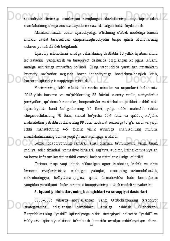 iqtisodiyoti   tizimiga   asoslangan   rivojlangan   davlatlarning   boy   tajribasidan
mamlakatning o‘ziga xos xususiyatlarini nazarda tutgan holda foydalanish.
Mamlakatimizda   bozor   iqtisodiyotiga   o‘tishning   o‘zbek   modeliga   binoan
mulkni   davlat   tasarrufidan   chiqarish,iqtisodiyotni   barpo   qilish   islohotlarning
ustuvor yo‘nalishi deb belgilandi.
Iqtisodiy  islohotlarni  amalga  oshirishning dastlabki  10 yillik tajribasi  shuni
ko‘rsatadiki,   yangilanish   va   taraqqiyot   dasturida   belgilangan   ko‘pgina   ishlarni
amalga   oshirishga   muvaffaq   bo‘lindi.   Qisqa   vaqt   ichida   yaratilgan   mustahkam
huquqiy   me’yorlar   negizida   bozor   iqtisodiyotiga   bosqichma-bosqich   kirib,
barqaror iqtisodiy taraqqiyotga erishildi.
Fikrimizning   dalili   sifatida   bir   necha   misollar   va   raqamlarni   keltiramiz.
2018-yilda   korxona   va   xo‘jaliklarning   88   foizini   xususiy   mulk,   aksiyadorlik
jamiyatlari,   qo‘shma   korxonalar,   kooperativlar   va   shirkat   xo‘jaliklari   tashkil   etdi.
Iqtisodiyotda   band   bo‘lganlarning   76   foizi,   yalpi   ichki   mahsulot   ishlab
chiqaruvchilarning   70   foizi,   sanoat   bo‘yicha   65,4   foizi   va   qishloq   xo‘jalik
mahsulotlari yetishtiruvchilarning 99 foizi nodavlat sektoriga to‘g‘ri keldi va yalpi
ichki   mahsulotning   4-5   foizlik   yillik   o‘sishiga   erishiladi.Eng   muhimi
mamlakatimizning don va yoqilg‘i mustaqilligiga erishildi.
Bozor   iqtisodiyotining   samarali   amal   qilishini   ta’minlovchi   yangi   bank,
moliya, soliq tizimlari, xomashyo birjalari, sug‘urta, auditor, lizing kompaniyalari
va bozor infratuzilmasini tashkil etuvchi boshqa tizimlar vujudga keltirildi.
Tarixan   qisqa   vaqt   ichida   o‘tkazilgan   agrar   islohotlar,   kichik   va   o‘rta
biznesni   rivojlantirishda   erishilgan   yutuqlar,   sanoatning   avtomobilsozlik,
mikrobiologiya,   tsellyuloza-qog‘oz,   qand,   farmatsevtika   kabi   tarmoqlarini
yangidan yaratilgani - bular hammasi taraqqiyotning o‘zbek modeli mevalaridir.
5. Iqtisodiy islohotlar, uning bochqichlari va taraqqiyot dasturlari
2022–2026   yillarga   mo‘ljallangan   Yangi   O‘zbekistonning   taraqqiyot
strategiyasida   belgilangan   vazifalarni   amalga   oshirish,   O‘zbekiston
Respublikasining   “yashil”   iqtisodiyotga   o‘tish   strategiyasi   doirasida   “yashil”   va
inklyuziv   iqtisodiy   o‘sishni   ta’minlash   borasida   amalga   oshirilayotgan   chora-
24 