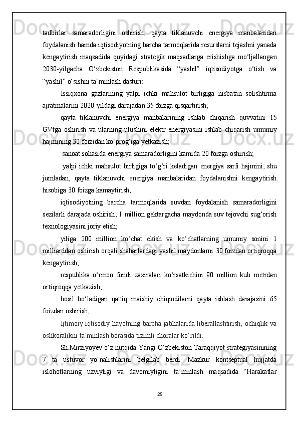 tadbirlar   samaradorligini   oshirish,   qayta   tiklanuvchi   energiya   manbalaridan
foydalanish hamda iqtisodiyotning barcha tarmoqlarida resurslarni tejashni yanada
kengaytirish   maqsadida   quyidagi   strategik   maqsadlarga   erishishga   mo‘ljallangan
2030-yilgacha   O‘zbekiston   Respublikasida   “yashil”   iqtisodiyotga   o‘tish   va
“yashil” o‘sishni ta‘minlash dasturi :  
Issiqxona   gazlarining   yalpi   ichki   mahsulot   birligiga   nisbatan   solishtirma
ajratmalarini  2020-yildagi darajadan 35 foizga qisqartirish ;  
qayta   tiklanuvchi   energiya   manbalarining   ishlab   chiqarish   quvvatini   15
GVtga   oshirish   va   ularning   ulushini   elektr   energiyasini   ishlab   chiqarish   umumiy
hajmining 30 foizidan ko‘prog‘iga yetkazish ;
  sanoat sohasida energiya samaradorligini  kamida   20 foizga oshirish ;
  yalpi ichki mahsulot  birligiga to‘g‘ri  keladigan   energiya   sarfi   hajmini , shu
jumladan,   qayta   tiklanuvchi   energiya   manbalaridan   foydalanishni   kengaytirish
hisobiga  30 foizga kamaytirish ;  
iqtisodiyotning   barcha   tarmoqlarida   suvdan   foydalanish   samaradorligini
sezilarli darajada oshirish ,  1 million gektargacha maydonda suv tejovchi sug‘orish
texnologiyasini joriy etish ;  
yiliga   200   million   ko‘chat   ekish   va   ko‘chatlarning   umumiy   sonini   1
milliarddan oshirish  orqali shaharlardagi yashil maydonlarni  30 foizdan ortiqroqqa
kengaytirish ;  
respublika   o‘rmon   fondi   zaxiralari   ko‘rsatkichini   90   million   kub   metrdan
ortiqroqqa yetkazish ;
hosil   bo‘ladigan   qattiq   maishiy   chiqindilarni   qayta   ishlash   darajasini   65
foizdan oshirish ;
Ijtimoiy-iqtisodiy hayotning barcha jabhalarida liberallashtirish, ochiqlik va
oshkoralikni ta’minlash borasida tizimli choralar ko‘rildi. 
Sh.Mirziyoyev o‘z nutqida Yangi O‘zbekiston Taraqqiyot strategiyasinining
7   ta   ustuvor   yo‘nalishlarini   belgilab   berdi.   Mazkur   kontseptual   hujjatda
islohotlarning   uzviyligi   va   davomiyligini   ta’minlash   maqsadida   “Harakatlar
25 