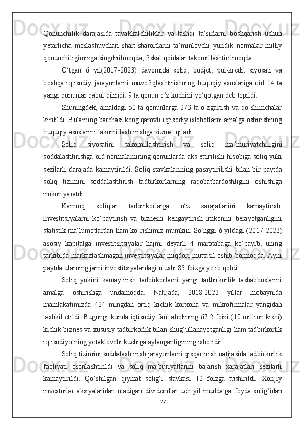 Qonunchilik   darajasida   tavakkalchiliklar   va   tashqi   ta‘sirlarni   boshqarish   uchun
yetarlicha   moslashuvchan   shart-sharoitlarni   ta’minlovchi   yuridik   normalar   milliy
qonunchiligimizga singdirilmoqda, fiskal qoidalar takomillashtirilmoqda.
O‘tgan   6   yil(2017-2023)   davomida   soliq,   budjet,   pul-kredit   siyosati   va
boshqa   iqtisodiy   jarayonlarni   muvofiqlashtirishning   huquqiy   asoslariga   oid   14   ta
yangi qonunlar qabul qilindi. 9 ta qonun o‘z kuchini yo‘qotgan deb topildi. 
Shuningdek, amaldagi 50 ta qonunlarga 273 ta o‘zgartish va qo‘shimchalar
kiritildi. Bularning barchasi keng qarovli iqtisodiy islohotlarni amalga oshirishning
huquqiy asoslarini takomillashtirishga xizmat qiladi.
Soliq   siyosatini   takomillashtirish   va   soliq   ma‘muriyatchiligini
soddalashtirishga oid normalarnining qonunlarda aks ettirilishi hisobiga soliq yuki
sezilarli   darajada   kamaytirildi.   Soliq   stavkalarining   pasaytirilishi   bilan   bir   paytda
soliq   tizimini   soddalashtirish   tadbirkorlarning   raqobatbardoshligini   oshishiga
imkon yaratdi.
Kamroq   soliqlar   tadbirkorlarga   o‘z   xarajatlarini   kamaytirish,
investitsiyalarni   ko‘paytirish   va   biznesni   kengaytirish   imkonini   berayotganligini
statistik ma‘lumotlardan ham ko‘rishimiz mumkin. So‘nggi 6 yildagi (2017-2023)
asosiy   kapitalga   investitsitsiyalar   hajmi   deyarli   4   marotabaga   ko‘payib,   uning
tarkibida markazlashmagan investitsiyalar miqdori muttasil oshib bormoqda. Ayni
paytda ularning jami investitsiyalardagi ulushi 85 foizga yetib qoldi.
Soliq   yukini   kamaytirish   tadbirkorlarni   yangi   tadbirkorlik   tashabbuslarini
amalga   oshirishga   undamoqda.   Natijada,   2018-2023   yillar   mobaynida
mamlakatimizda   424   mingdan   ortiq   kichik   korxona   va   mikrofirmalar   yangidan
tashkil etildi. Bugungi kunda iqtisodiy faol aholining 67,2 foizi (10 million kishi)
kichik biznes va xususiy tadbirkorlik bilan shug‘ullanayotganligi ham tadbirkorlik
iqtisodiyotning yetaklovchi kuchiga aylanganligining isbotidir.
Soliq tizimini soddalashtirish jarayonlarni qisqartirish natijasida tadbirkorlik
faoliyati   osonlashtirildi   va   soliq   majburiyatlarini   bajarish   xarajatlari   sezilarli
kamaytirildi.   Qo‘shilgan   qiymat   solig‘i   stavkasi   12   foizga   tushirildi.   Xorijiy
investorlar   aksiyalaridan   oladigan   dividendlar   uch   yil   muddatga   foyda   solig‘idan
27