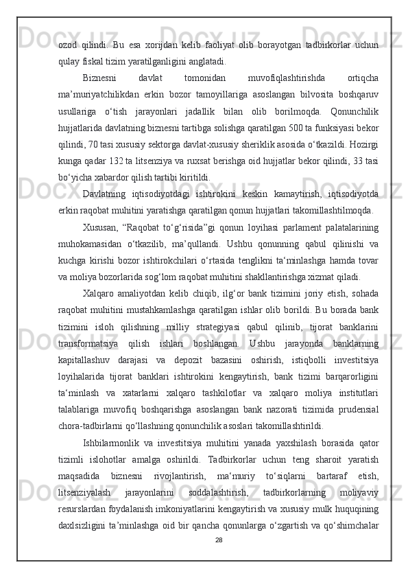 ozod   qilindi.   Bu   esa   xorijdan   kelib   faoliyat   olib   borayotgan   tadbirkorlar   uchun
qulay fiskal tizim yaratilganligini anglatadi.
Biznesni   davlat   tomonidan   muvofiqlashtirishda   ortiqcha
ma’muriyatchilikdan   erkin   bozor   tamoyillariga   asoslangan   bilvosita   boshqaruv
usullariga   o‘tish   jarayonlari   jadallik   bilan   olib   borilmoqda.   Qonunchilik
hujjatlarida davlatning biznesni tartibga solishga qaratilgan 500 ta funksiyasi bekor
qilindi, 70 tasi xususiy sektorga davlat-xususiy sheriklik asosida o‘tkazildi. Hozirgi
kunga qadar 132 ta litsenziya va ruxsat berishga oid hujjatlar bekor qilindi, 33 tasi
bo‘yicha xabardor qilish tartibi kiritildi.
Davlatning   iqtisodiyotdagi   ishtirokini   keskin   kamaytirish,   iqtisodiyotda
erkin raqobat muhitini yaratishga qaratilgan qonun hujjatlari takomillashtilmoqda. 
Xususan,   “Raqobat   to‘g‘risida”gi   qonun   loyihasi   parlament   palatalarining
muhokamasidan   o‘tkazilib,   ma’qullandi.   Ushbu   qonunning   qabul   qilinishi   va
kuchga   kirishi   bozor   ishtirokchilari   o‘rtasida   tenglikni   ta‘minlashga   hamda   tovar
va moliya bozorlarida sog‘lom raqobat muhitini shakllantirishga xizmat qiladi.
Xalqaro   amaliyotdan   kelib   chiqib,   ilg‘or   bank   tizimini   joriy   etish,   sohada
raqobat   muhitini   mustahkamlashga   qaratilgan   ishlar   olib   borildi.   Bu   borada   bank
tizimini   isloh   qilishning   milliy   strategiyasi   qabul   qilinib,   tijorat   banklarini
transformatsiya   qilish   ishlari   boshlangan.   Ushbu   jarayonda   banklarning
kapitallashuv   darajasi   va   depozit   bazasini   oshirish,   istiqbolli   investitsiya
loyihalarida   tijorat   banklari   ishtirokini   kengaytirish,   bank   tizimi   barqarorligini
ta‘minlash   va   xatarlarni   xalqaro   tashkilotlar   va   xalqaro   moliya   institutlari
talablariga   muvofiq   boshqarishga   asoslangan   bank   nazorati   tizimida   prudensial
chora-tadbirlarni qo‘llashning qonunchilik asoslari takomillashtirildi.
Ishbilarmonlik   va   investitsiya   muhitini   yanada   yaxshilash   borasida   qator
tizimli   islohotlar   amalga   oshirildi.   Tadbirkorlar   uchun   teng   sharoit   yaratish
maqsadida   biznesni   rivojlantirish,   ma‘muriy   to‘siqlarni   bartaraf   etish,
litsenziyalash   jarayonlarini   soddalashtirish,   tadbirkorlarning   moliyaviy
resurslardan foydalanish imkoniyatlarini kengaytirish va xususiy mulk huquqining
daxlsizligini   ta’minlashga   oid   bir   qancha   qonunlarga   o‘zgartish   va   qo‘shimchalar
28 