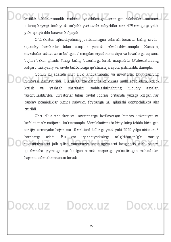kiritildi.   Ishbilarmonlik   muhitini   yaxshilashga   qaratilgan   islohotlar   samarasi
o‘laroq keyingi besh yilda xo‘jalik yurituvchi subyektlar soni  479 mingtaga yetdi
yoki qariyb ikki baravar ko‘paydi.
O‘zbekiston  iqtisodiyotining  jozibadorligini  oshirish   borasida  tashqi   savdo-
iqtisodiy   hamkorlar   bilan   aloqalar   yanada   erkinlashtirilmoqda.   Xususan,
investorlar uchun zarur bo‘lgan 7 mingdan ziyod xomashyo va tovarlarga bojxona
bojlari   bekor   qilindi.   Yangi   tashqi   bozorlarga   kirish   maqsadida   O‘zbekistonning
xalqaro moliyaviy va savdo tashkilotiga qo‘shilish jarayoni jadallashtirilmoqda.
Qonun   xujjatlarida   chet   ellik   ishbilarmonlar   va   investorlar   huquqlarining
himoyasi   kuchaytirildi.   Ularga   O   ‘zbekistonda   ko‘chmas   mulk   sotib   olish,   kelib-
ketish   va   yashash   shartlarini   soddalashtirishning   huquqiy   asoslari
takomillashtirildi.   Investorlar   bilan   davlat   idorasi   o‘rtasida   yuzaga   kelgan   har
qanday   noaniqliklar   biznes   subyekti   foydasiga   hal   qilinishi   qonunchilikda   aks
ettirildi.
Chet   ellik   tadbirkor   va   investorlarga   berilayotgan   bunday   imkoniyat   va
kafolatlar o‘z natijasini ko‘rsatmoqda. Mamlakatimizda bir yilning ichida kiritilgan
xorijiy sarmoyalar hajmi esa 10 milliard dollarga yetdi yoki 2020-yilga nisbatan 3
barobarga   oshdi.   Bu   esa   iqtisodiyotimizga   to‘g‘ridan-to‘g‘ri   xorijiy
investitsiyalarni   jalb   qilish,   zamonaviy   texnologiyalarni   keng   joriy   etish,   yuqori
qo‘shimcha   qiymatga   ega   bo‘lgan   hamda   eksportga   yo‘naltirilgan   mahsulotlar
hajmini oshirish imkonini beradi.
29