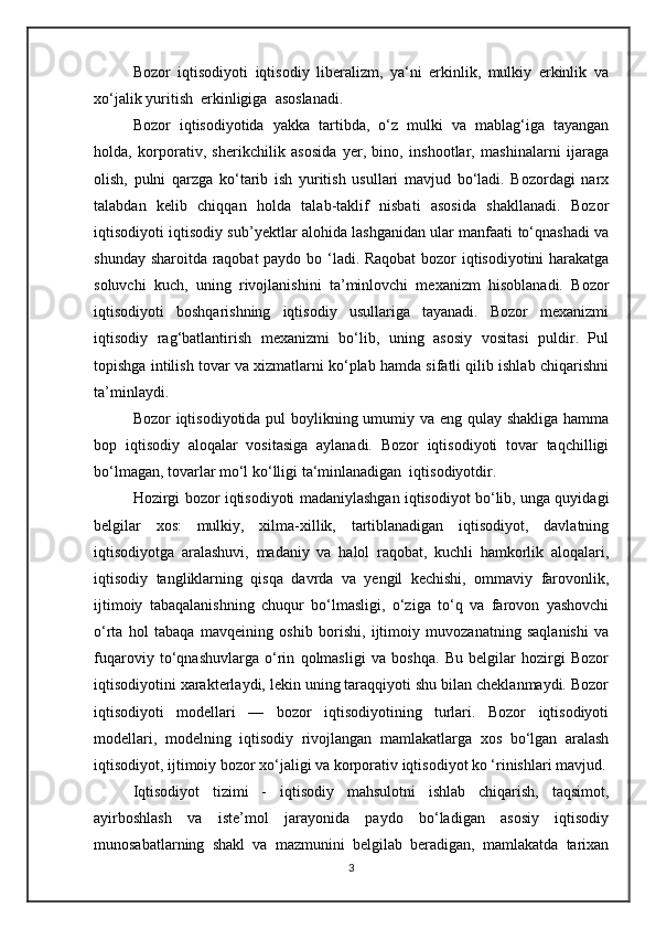 Bozor   iqtisodiyoti   iqtisodiy   liberalizm,   ya‘ni   erkinlik,   mulkiy   erkinlik   va
xo‘jalik yuritish  erkinligiga  asoslanadi. 
Bozor   iqtisodiyotida   yakka   tartibda,   o‘z   mulki   va   mablag‘iga   tayangan
holda,   korporativ,   sherikchilik   asosida   yer,   bino,   inshootlar,   mashinalarni   ijaraga
olish,   pulni   qarzga   ko‘tarib   ish   yuritish   usullari   mavjud   bo‘ladi.   Bozordagi   narx
talabdan   kelib   chiqqan   holda   talab-taklif   nisbati   asosida   shakllanadi.   Bozor
iqtisodiyoti iqtisodiy sub’yektlar alohida lashganidan ular manfaati to‘qnashadi va
shunday sharoitda raqobat  paydo bo ‘ladi. Raqobat  bozor iqtisodiyotini  harakatga
soluvchi   kuch,   uning   rivojlanishini   ta’minlovchi   mexanizm   hisoblanadi.   Bozor
iqtisodiyoti   boshqarishning   iqtisodiy   usullariga   tayanadi.   Bozor   mexanizmi
iqtisodiy   rag‘batlantirish   mexanizmi   bo‘lib,   uning   asosiy   vositasi   puldir.   Pul
topishga intilish tovar va xizmatlarni ko‘plab hamda sifatli qilib ishlab chiqarishni
ta’minlaydi.
Bozor iqtisodiyotida pul  boylikning umumiy va eng qulay shakliga hamma
bop   iqtisodiy   aloqalar   vositasiga   aylanadi.   Bozor   iqtisodiyoti   tovar   taqchilligi
bo‘lmagan, tovarlar mo‘l ko‘lligi ta‘minlanadigan  iqtisodiyotdir.  
Hozirgi bozor iqtisodiyoti madaniylashgan iqtisodiyot bo‘lib, unga quyidagi
belgilar   xos:   mulkiy,   xilma-xillik,   tartiblanadigan   iqtisodiyot,   davlatning
iqtisodiyotga   aralashuvi,   madaniy   va   halol   raqobat,   kuchli   hamkorlik   aloqalari,
iqtisodiy   tangliklarning   qisqa   davrda   va   yengil   kechishi,   ommaviy   farovonlik,
ijtimoiy   tabaqalanishning   chuqur   bo‘lmasligi,   o‘ziga   to‘q   va   farovon   yashovchi
o‘rta   hol   tabaqa   mavqeining   oshib   borishi,   ijtimoiy   muvozanatning   saqlanishi   va
fuqaroviy   to‘qnashuvlarga   o‘rin   qolmasligi   va   boshqa.   Bu   belgilar   hozirgi   Bozor
iqtisodiyotini xarakterlaydi, lekin uning taraqqiyoti shu bilan cheklanmaydi. Bozor
iqtisodiyoti   modellari   —   bozor   iqtisodiyotining   turlari.   Bozor   iqtisodiyoti
modellari,   modelning   iqtisodiy   rivojlangan   mamlakatlarga   xos   bo‘lgan   aralash
iqtisodiyot, ijtimoiy bozor xo‘jaligi va korporativ iqtisodiyot ko ‘rinishlari mavjud.
Iqtisodiyot   tizimi   -   iqtisodiy   mahsulotni   ishlab   chiqarish,   taqsimot,
ayirboshlash   va   iste’mol   jarayonida   paydo   bo‘ladigan   asosiy   iqtisodiy
munosabatlarning   shakl   va   mazmunini   belgilab   beradigan,   mamlakatda   tarixan
3 
