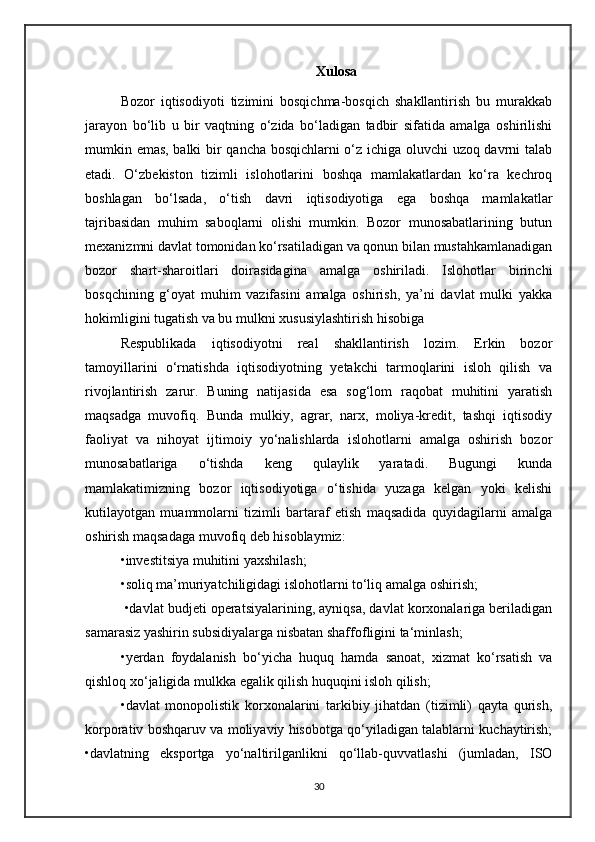 Xulosa
Bozor   iqtisodiyoti   tizimini   bosqichma-bosqich   shakllantirish   bu   murakkab
jarayon   bo‘lib   u   bir   vaqtning   o‘zida   bo‘ladigan   tadbir   sifatida   amalga   oshirilishi
mumkin emas, balki bir qancha bosqichlarni o‘z ichiga oluvchi uzoq davrni talab
etadi.   O‘zbekiston   tizimli   islohotlarini   boshqa   mamlakatlardan   ko‘ra   kechroq
boshlagan   bo‘lsada,   o‘tish   davri   iqtisodiyotiga   ega   boshqa   mamlakatlar
tajribasidan   muhim   saboqlarni   olishi   mumkin.   Bozor   munosabatlarining   butun
mexanizmni davlat tomonidan ko‘rsatiladigan va qonun bilan mustahkamlanadigan
bozor   shart-sharoitlari   doirasidagina   amalga   oshiriladi.   Islohotlar   birinchi
bosqchining   g‘oyat   muhim   vazifasini   amalga   oshirish,   ya’ni   davlat   mulki   yakka
hokimligini tugatish va bu mulkni xususiylashtirish hisobiga 
Respublikada   iqtisodiyotni   real   shakllantirish   lozim.   Erkin   bozor
tamoyillarini   o‘rnatishda   iqtisodiyotning   yetakchi   tarmoqlarini   isloh   qilish   va
rivojlantirish   zarur.   Buning   natijasida   esa   sog‘lom   raqobat   muhitini   yaratish
maqsadga   muvofiq.   Bunda   mulkiy,   agrar,   narx,   moliya-kredit,   tashqi   iqtisodiy
faoliyat   va   nihoyat   ijtimoiy   yo‘nalishlarda   islohotlarni   amalga   oshirish   bozor
munosabatlariga   o‘tishda   keng   qulaylik   yaratadi.   Bugungi   kunda
mamlakatimizning   bozor   iqtisodiyotiga   o‘tishida   yuzaga   kelgan   yoki   kelishi
kutilayotgan   muammolarni   tizimli   bartaraf   etish   maqsadida   quyidagilarni   amalga
oshirish maqsadaga muvofiq deb hisoblaymiz: 
•investitsiya muhitini yaxshilash;
•soliq ma’muriyatchiligidagi islohotlarni to‘liq amalga oshirish;
 •davlat budjeti operatsiyalarining, ayniqsa, davlat korxonalariga beriladigan
samarasiz yashirin subsidiyalarga nisbatan shaffofligini ta‘minlash; 
•yerdan   foydalanish   bo‘yicha   huquq   hamda   sanoat,   xizmat   ko‘rsatish   va
qishloq xo‘jaligida mulkka egalik qilish huquqini isloh qilish; 
•davlat   monopolistik   korxonalarini   tarkibiy   jihatdan   (tizimli)   qayta   qurish,
korporativ boshqaruv va moliyaviy hisobotga qo‘yiladigan talablarni kuchaytirish;
•davlatning   eksportga   yo‘naltirilganlikni   qo‘llab-quvvatlashi   (jumladan,   ISO
30 