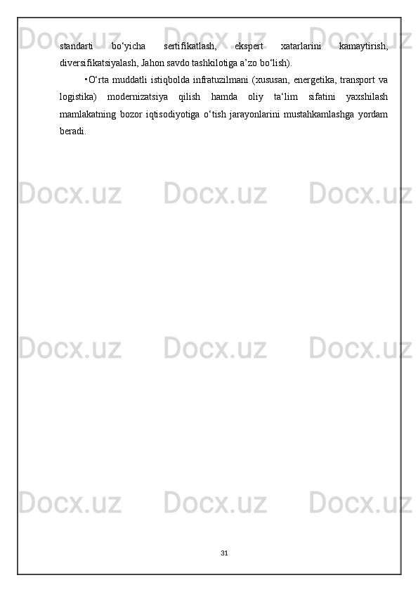 standarti   bo‘yicha   sertifikatlash,   ekspert   xatarlarini   kamaytirish,
diversifikatsiyalash, Jahon savdo tashkilotiga a’zo bo‘lish). 
•O‘rta   muddatli   istiqbolda   infratuzilmani   (xususan,   energetika,  transport   va
logistika)   modernizatsiya   qilish   hamda   oliy   ta‘lim   sifatini   yaxshilash
mamlakatning   bozor   iqtisodiyotiga   o‘tish   jarayonlarini   mustahkamlashga   yordam
beradi.
31