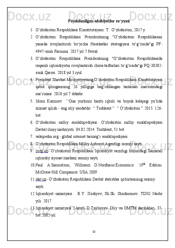 Foydalanilgan adabiyotlar ro‘yxati
1. O‘zbekiston Respublikasi Konstitutsiyasi. T.: O‘zbekiston, 2017 y. 
2. O‘zbekiston   Respublikasi   Prezidentining   "O‘zbekiston   Respublikasini
yanada   rivojlantirish   bo‘yicha   Harakatlar   strategiyasi   to‘g‘risida"gi   PF-
4947-sonli Farmoni. 2017 yil 7 fevral. 
3. O‘zbekiston   Respublikasi   Prezidentining   "O‘zbekiston   Respublikasida
raqamli iqtisodiyotni rivojlantirish chora-tadbirlari to‘g‘risida"gi PQ-38382-
sonli Qarori. 2018 yil 3 iyul. 
4. Prezident Shavkat Mirziyoyevning O‘zbekiston Respublikasi Konstitutsiyasi
qabul   qilinganining   26   yilligiga   bag‘ishlangan   tantanali   marosimdagi
ma‘ruzasi. 2018 yil 7 dekabr. 
5. Islom   Karimov     ‘‘Ona   yurtimiz   baxtu   iqboli   va   buyuk   kelajagi   yo‘lida
xizmat qilish - eng oliy saodatdir  “ Toshkent ”  “ O‘zbekiston ” 2015. 126-
bet. 
6. O‘zbekiston   milliy   ensiklopediyasi.   O‘zbekiston   milliy   ensiklopediyasi
Davlat ilmiy nashriyoti. 04.02.2014. Toshkent, 51 bet. 
7. wikipedia.org - global internet tarmog‘i ensiklopediyasi.
8. O‘zbekiston Respublikasi Milliy Axborot Agentligi rasmiy sayti
9. ceep.uz    -   O‘zbekiston Respublikasi  Iqtisodiyot vazirligi huzuridagi Samarali
iqtisodiy siyosat markazi rasmiy sayti. 
10. Paul   A.Samuelson,   Willioam   D.Nordhaus.Economics.   19 th
  Edition.
McGraw-Hill Companies. USA.2009.
11. stat.uz    -  O‘zbekiston Respublikasi Davlat statistika qo'mitasining rasmiy
sayti. 
12. Iqtisodiyot   nazariyasi   .   B.Y.   Xodiyev,   Sh.Sh.   Shodmonov.   TDIU   Nashr
yili:   2017
13. Iqtisodiyot nazariyasi 2-kitob. D.Tojiboyev. Oliy va OMTM darsliklari.   37-
bet.2002-yil.
32 