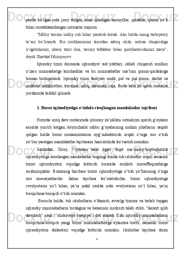 paydo bo‘lgan yoki joriy etilgan, amal qiladigan tamoyillar, qoidalar, qonun yo‘li
bilan mustahkamlangan normalar majmui.
“Milliy   tarixni   milliy   ruh   bilan   yaratish   kerak.   Aks   holda   uning   tarbiyaviy
ta’siri   bo‘lmaydi.   Biz   yoshlarimizni   tarixdan   saboq   olish,   xulosa   chiqarishga
o‘rgatishimiz,   ularni   tarix   ilmi,   tarixiy   tafakkur   bilan   qurollantirishimiz   zarur”,
deydi Shavkat Mirziyoyev.
Iqtisodiy   tizim   doirasida   iqtisodiyot   sub’yektlari,   ishlab   chiqarish   omillari
o‘zaro   munosabatga   kirishadilar   va   bu   munosabatlar   ma‘lum   qonun-qoidalarga
binoan   boshqariladi.   Iqtisodiy   tizim   faoliyati   mulk,   pul   va   pul   tizimi,   davlat   va
nodavlat tashkilotlari, korxona, soliq, daromad, reja, foyda kabi bir qator vositalar
yordamida tashkil qilinadi.
1.  Bozor iqtisodiyotiga o‘tishda rivojlangan mamlakatlar tajribasi
Hozirda uzoq davr mobaynida ijtimoiy xo‘jalikni sotsializm qurish g‘oyalari
asosida   yuritib   kelgan,   keyinchalik   ushbu   g‘oyalarning   muhim   jihatlarini   saqlab
qolgan   holda   bozor   mexanizmlarini   uyg‘unlashtirish   orqali   o‘ziga   xos   o‘tish
yo‘lini yaratgan mamlakatlar tajribasini ham alohida ko‘rsatish mumkin. 
Jumladan,   Xitoy,   Vyetnam   kabi   ilgari   faqat   ma’muriy-buyruqbozlik
iqtisodiyotiga asoslangan mamlakatlar bugungi kunda tub islohotlar orqali samarali
bozor   iqtisodiyotini   vujudga   keltirish   borasida   sezilarli   muvaffaqiyatlarga
erishmoqdalar.   Bularning   barchasi   bozor   iqtisodiyotiga   o‘tish   yo‘llarining   o‘ziga
xos   xususiyatlaridir.   Jahon   tajribasi   ko‘rsatishicha,   bozor   iqtisodiyotiga
revolyutsion   yo‘l   bilan,   ya’ni   jadal   usulda   yoki   evolyutsion   yo‘l   bilan,   ya’ni
bosqichma-bosqich o‘tish mumkin.
  Birinchi   holda,  tub  islohotlarni   o‘tkazish,   avvalgi   tizimni   va  tarkib  topgan
iqtisodiy munosabatlarni birdagina va batamom sindirish talab etilib, “karaxt qilib
davolash” usuli (“shokovaya terapiya”) deb ataladi. Eski iqtisodiy munosabatlarni
bosqichma-bosqich   yangi   bozor   munosabatlariga   aylantira   borib,   samarali   bozor
iqtisodiyotini   shikastsiz   vujudga   keltirish   mumkin.   Islohotlar   tajribasi   shuni
4 