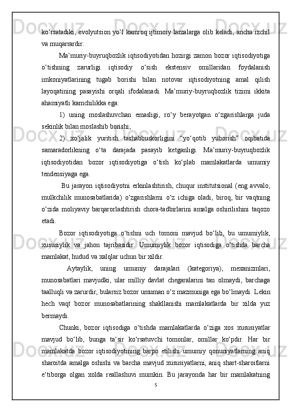 ko‘rsatadiki, evolyutsion yo‘l  kamroq ijtimoiy larzalarga olib keladi, ancha izchil
va muqarrardir.  
Ma’muriy-buyruqbozlik   iqtisodiyotidan   hozirgi   zamon   bozor   iqtisodiyotiga
o‘tishning   zarurligi   iqtisodiy   o‘sish   ekstensiv   omillaridan   foydalanish
imkoniyatlarining   tugab   borishi   bilan   notovar   iqtisodiyotning   amal   qilish
layoqatining   pasayishi   orqali   ifodalanadi.   Ma’muriy-buyruqbozlik   tizimi   ikkita
ahamiyatli kamchilikka ega: 
1)   uning   moslashuvchan   emasligi,   ro‘y   berayotgan   o‘zgarishlarga   juda
sekinlik bilan moslashib borishi; 
2)   xo‘jalik   yuritish   tashabbuskorligini   “yo‘qotib   yuborish”   oqibatida
samaradorlikning   o‘ta   darajada   pasayib   ketganligi.   Ma’muriy-buyruqbozlik
iqtisodiyotidan   bozor   iqtisodiyotiga   o‘tish   ko‘plab   mamlakatlarda   umumiy
tendensiyaga ega.
  Bu   jarayon   iqtisodiyotni   erkinlashtirish,   chuqur   institutsional   (eng   avvalo,
mulkchilik   munosabatlarida)   o‘zgarishlarni   o‘z   ichiga   oladi,   biroq,   bir   vaqtning
o‘zida   moliyaviy   barqarorlashtirish   chora-tadbirlarini   amalga   oshirilishini   taqozo
etadi.
Bozor   iqtisodiyotiga   o‘tishni   uch   tomoni   mavjud   bo‘lib,   bu   umumiylik,
xususiylik   va   jahon   tajribasidir.   Umumiylik   bozor   iqtisodiga   o‘tishda   barcha
mamlakat, hudud va xalqlar uchun bir xildir.
  Aytaylik,   uning   umumiy   darajalari   (kategoriya),   mexanizmlari,
munosabatlari   mavjudki,   ular   milliy   davlat   chegaralarini   tan   olmaydi,   barchaga
taalluqli va zarurdir, bularsiz bozor umuman o‘z mazmuniga ega bo‘lmaydi.  Lekin
hech   vaqt   bozor   munosabatlarining   shakllanishi   mamlakatlarda   bir   xilda   yuz
bermaydi. 
Chunki,   bozor   iqtisodiga   o‘tishda   mamlakatlarda   o‘ziga   xos   xususiyatlar
mavjud   bo‘lib,   bunga   ta‘sir   ko‘rsatuvchi   tomonlar,   omillar   ko‘pdir.   Har   bir
mamlakatda   bozor   iqtisodiyotining   barpo   etilishi   umumiy   qonuniyatlarning   aniq
sharoitda   amalga   oshishi   va   barcha   mavjud   xususiyatlarni,   aniq   shart-sharoitlarni
e‘tiborga   olgan   xolda   reallashuvi   mumkin.   Bu   jarayonda   har   bir   mamlakatning
5 